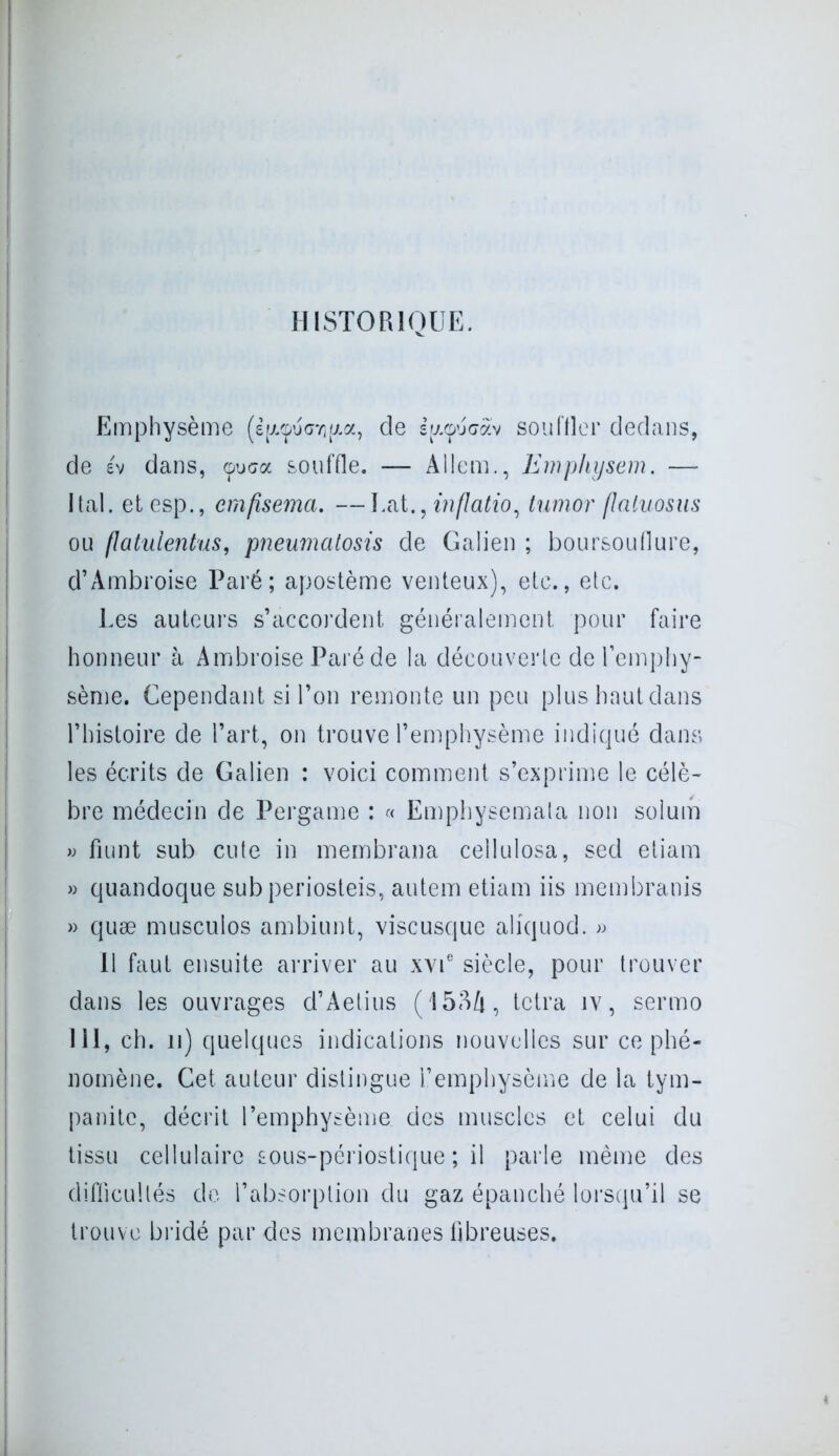 HISTORIQUE. Emphysème (è|/.<puG7)|x.a, de s^çucav sou filer dedans, de év dans, <puca souffle. — Allem., Emphysem. — Ital. etesp., emfisema. —Lat., inflatio, tumor (laluosus ou flatulentus, pneumatosis de Galien ; boursouflure, d’Ambroise Paré; apostème venteux), etc., etc. Les auteurs s’accordent généralement pour faire honneur à Ambroise Paré de la découverte de l’emphy- sème. Cependant si l’on remonte un peu plus haut dans l’histoire de l’art, on trouve l’emphysème indiqué dans les écrits de Galien : voici comment s’exprime le célè- bre médecin de Pergame : « Emphysemata non solum « fiunt sub cute in membrana cellulosa, sed etiam » quandoque subperiosteis, autem etiam iis membranis » quæ musculos ambiunt, viscusque aliquod. » Il faut ensuite arriver au xvie siècle, pour trouver dans les ouvrages d’Aetius ( 153/i, tetra iv, sermo 111, ch. n) quelques indications nouvelles sur ce phé- nomène. Cet auteur distingue l’emphysème de la tym- panitc, décrit l’emphysème des muscles et celui du tissu cellulaire Êous-périostique ; il parle même des difficultés de l’absorption du gaz épanché lorsqu’il se trouve bridé par des membranes fibreuses.