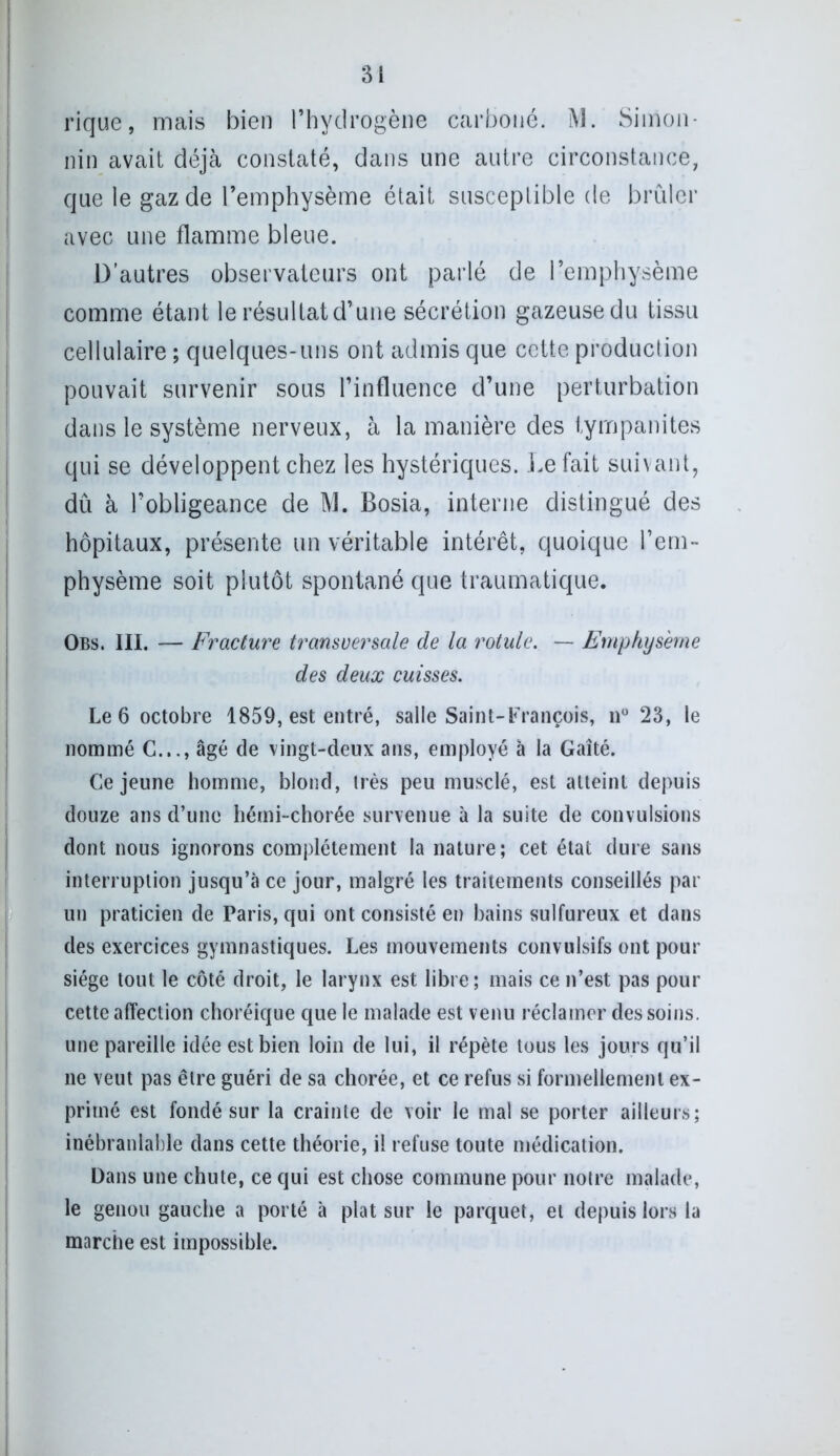 rique, mais bien l’hydrogène carboné. M. Simon- nin avait déjà constaté, dans une autre circonstance, que le gaz de l’emphysème était susceptible de brûler avec une flamme bleue. D'autres observateurs ont parlé de l’emphysème comme étant le résultat d’une sécrétion gazeusedu tissu cellulaire ; quelques-uns ont admis que cette production pouvait survenir sous l’influence d’une perturbation dans le système nerveux, à la manière des tympanites qui se développent chez les hystériques. Défait suivant, dû à l’obligeance de M. Bosia, interne distingué des hôpitaux, présente un véritable intérêt, quoique l’em- physème soit plutôt spontané que traumatique. Obs. III. — Fracture transversale de la rotule. — Emphysème des deux cuisses. Le 6 octobre 1859, est entré, salle Saint-François, n° 23, le nommé C.,., âgé de vingt-deux ans, employé à la Gaîté. Ce jeune homme, blond, très peu musclé, est atteint depuis douze ans d’une hémi-chorée survenue à la suite de convulsions dont nous ignorons complètement la nature; cet état dure sans interruption jusqu’à ce jour, malgré les traitements conseillés par un praticien de Paris, qui ont consisté en bains sulfureux et dans des exercices gymnastiques. Les mouvements convulsifs ont pour siège tout le côté droit, le larynx est libre; mais ce n’est pas pour cette affection choréique que le malade est venu réclamer des soins, une pareille idée est bien loin de lui, il répète tous les jours qu’il ne veut pas être guéri de sa chorée, et ce refus si formellement ex- primé est fondé sur la crainte de voir le mal se porter ailleurs; inébranlable dans cette théorie, il refuse toute médication. Dans une chute, ce qui est chose commune pour notre malade, le genou gauche a porté à plat sur le parquet, et depuis lors la marche est impossible.