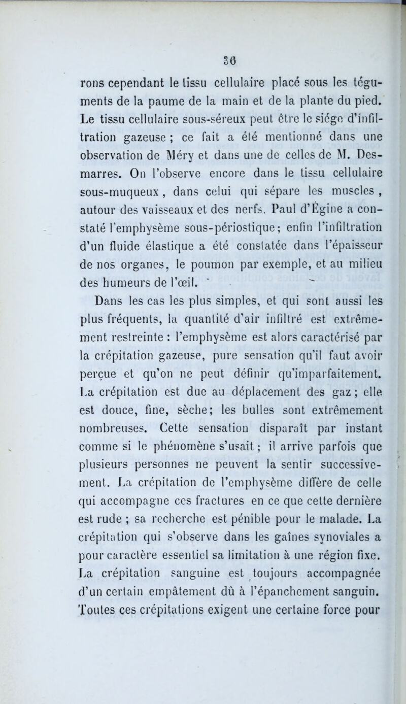 30 rons cependant le tissu cellulaire placé sous les tégu- ments de la paume de la main et de la plante du pied. Le tissu cellulaire sous-séreux peut être le siège d’infil- tration gazeuse ; ce fait a été mentionné dans une observation de Aléry et dans une de celles de M. Des- marres. On l’observe encore dans le tissu cellulaire sous-muqueux , dans celui qui sépare les muscles , autour des vaisseaux et des nerfs. Paul d’Égine a con- staté l’emphysème sous-périostique; enfin l’infiltration d’un fluide élastique a été constatée dans l’épaisseur de nos organes, le poumon par exemple, et au milieu des humeurs de l’œil. Dans les cas les plus simples, et qui sont aussi les plus fréquents, la quantité d’air infiltré est extrême- ment restreinte : l’emphysème est alors caractérisé par la crépitation gazeuse, pure sensation qu’il faut avoir perçue et qu’on ne peut définir qu’imparfaitement. La crépitation est due au déplacement des gaz ; elle, est douce, fine, sèche; les bulles sont extrêmement nombreuses. Cette sensation disparaît par instant comme si le phénomène s’usait ; il arrive parfois que plusieurs personnes ne peuvent la sentir successive- ment. La crépitation de l’emphysème diffère de celle qui accompagne ces fractures en ce que cette dernière est rude ; sa recherche est pénible pour le malade. La crépitation qui s’observe dans les gaines synoviales a pour caractère essentiel sa limitation à une région fixe. La crépitation sanguine est toujours accompagnée d’un certain empâtement dû à l’épanchement sanguin. Toutes ces crépitations exigent une certaine force pour