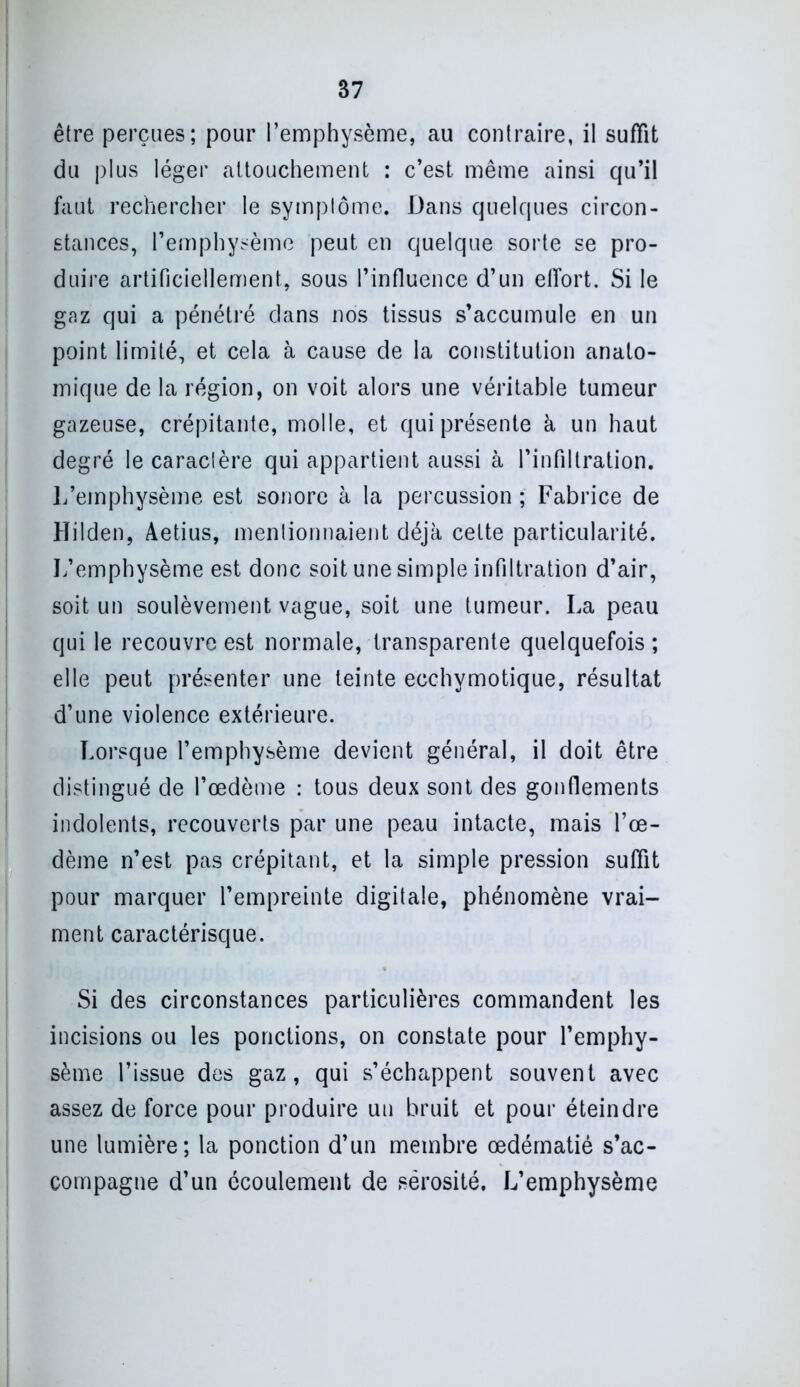 être perçues; pour l’emphysème, au contraire, il suffît du plus léger attouchement : c’est même ainsi qu’il faut rechercher le symptôme. Dans quelques circon- stances, l’emphysème peut en quelque sorte se pro- duire artificiellement, sous l’influence d’un effort. Si le gaz qui a pénétré dans nos tissus s’accumule en un point limité, et cela à cause de la constitution anato- mique de la région, on voit alors une véritable tumeur gazeuse, crépitante, molle, et qui présente à un haut degré le caractère qui appartient aussi à l’infiltration. L’emphysème est sonore à la percussion ; Fabrice de Hilden, Aetius, mentionnaient déjà cette particularité. L’emphysème est donc soit une simple infiltration d’air, soit un soulèvement vague, soit une tumeur. La peau qui le recouvre est normale, transparente quelquefois ; elle peut présenter une teinte ecchymotique, résultat d’une violence extérieure. Lorsque l’emphysème devient général, il doit être distingué de l’œdème : tous deux sont des gonflements indolents, recouverts par une peau intacte, mais l’œ- dème n’est pas crépitant, et la simple pression suffit pour marquer l’empreinte digitale, phénomène vrai- ment caractérisque. Si des circonstances particulières commandent les incisions ou les ponctions, on constate pour l’emphy- sème l’issue des gaz, qui s’échappent souvent avec assez de force pour produire un bruit et pour éteindre une lumière; la ponction d’un membre œdématié s’ac- compagne d’un écoulement de sérosité. L’emphysème