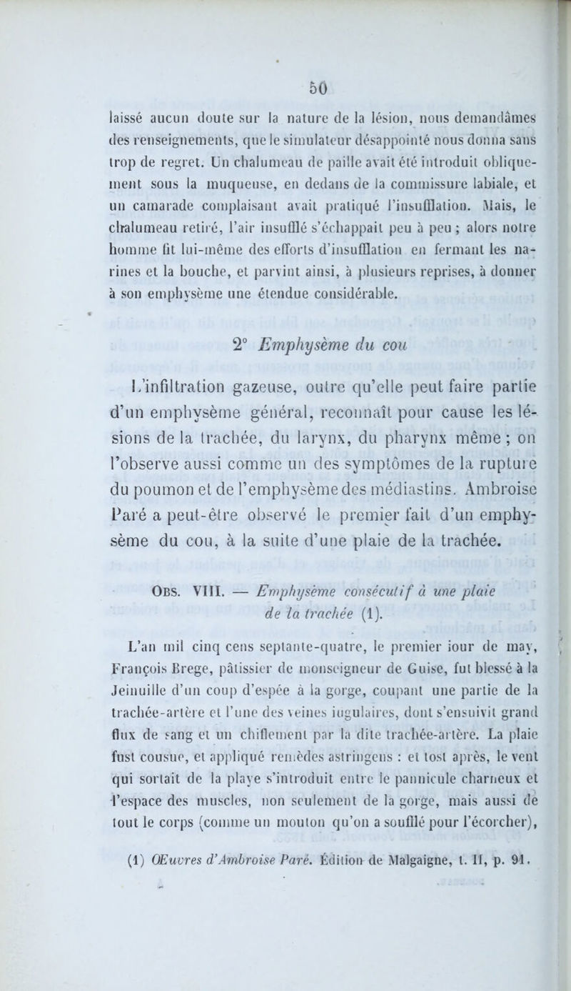 laissé aucun doute sur la nature de la lésion, nous demandâmes des renseignements, que le simulateur désappointé nous donna sans trop de regret. Un chalumeau de paille avait été introduit oblique- ment sous la muqueuse, en dedans de la commissure labiale, et un camarade complaisant avait pratiqué l’insufflation. Mais, le chalumeau retiré, l’air insufflé s’échappait peu à peu ; alors notre homme lit lui-même des efforts d’insufflation en fermant les na- rines et la bouche, et parvint ainsi, à plusieurs reprises, à donner à son emphysème une étendue considérable. 2° Emphysème du cou L’infiltration gazeuse, outre qu’elle peut faire partie d’un emphysème général, reconnaît pour cause les lé- sions de la trachée, du larynx, du pharynx même; on l’observe aussi comme un des symptômes de la rupture du poumon et de l’emphysème des médiastins. Ambroise Paré a peut-être observé le premier fait d’un emphy- sème du cou, à la suite d’une plaie de la trachée. Obs. VIII. — Emphysème consécutif à une plaie de la trachée (1). L’an mil cinq cens septante-quatre, le premier iour de may, •' François Brege, pâtissier de monseigneur de Guise, fut blessé à la Jeinuille d’un coup d’espée à la gorge, coupant une partie de la trachée-artère et l’une des veines iügulaires, dont s’ensuivit grand flux de sang et un chiflemenl par la dite trachée-artère. La plaie fusl cousue, et appliqué remèdes astringens : et tost après, lèvent qui sortait de la playe s’introduit entre le pannicule charneux et l’espace des muscles, non seulement de la gorge, mais aussi de tout le corps (comme un mouton qu’on a soufflé pour l’écorcher), (1) Œuvres d’Ambroise Paré. Édition de Malgaigne, t. II, p. 91.