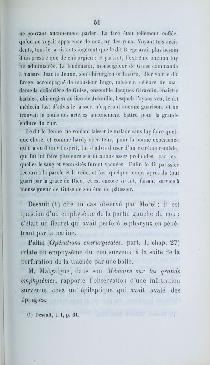 •ne pouvant aucunement parler. La face était tellement enflée, qu’on ne voyait apparence de nez, ny des yeux. Voyant tels acci- dents, tous le> assistants jugèrent que ledit Brege avait plus besoin d’un preslre que de chirurgien : et partant, l’extrême onction lu y fut administrée. Le lendemain, monseigneur de Guise commanda à maistre Jean le Jeune, son chirurgien ordinaire, aller voirie dit Brege, accompagné de monsieur Bugo, médecin célèbre de ma- dame la douairière de Guise, ensemble Jacques Girardin, maistre barbier, chirurgien au lieu de Jeiuuille, lesquels l’ayans veu, le dit médecin fust d’advis le laisser, n’espérant aucune guarison, et ne trouvait le pouls des artères aucunement battre pour la grande enflure du cuir. Ledit le Jeune, ne voulant laisser le malade sans luy faire quel- que chose, et comme hardy opérateur, pour la bonne expérience qu’il a eu d’un vif esprit, fut d’advis d’user d’un extrême remède, qui fut lui faire plusieurs scarifications assez profondes, par les- quelles le sang et ventosités furent vacuées. Enfin le dit pâtissier recouvra la parole et la veüe, et fust quelque temps après du tout guari par la grâce de Dieu, et est encore vivant, faisant service à monseigneur de Guise de son étal de pâtissier. Desault (1.) cite un cas observé par Morel; il est question d’un emphysème de la partie gauche du cou : c’était un fleuret qui avait perforé le pharynx en péné- trant par la narine. Palfiià (Opérations chirurgicales, part. 1, chap. 27) relate un emphysème du cou survenu à la suite de la perforation de la trachée par une balle. M. Malgaigne, dans son Mémoire sur les grands emphysèmes, rapporte l’observation d’une infiltration survenue chez un épileptique qui avait avalé des épingles. (1) Desault, t. I, p. 61.