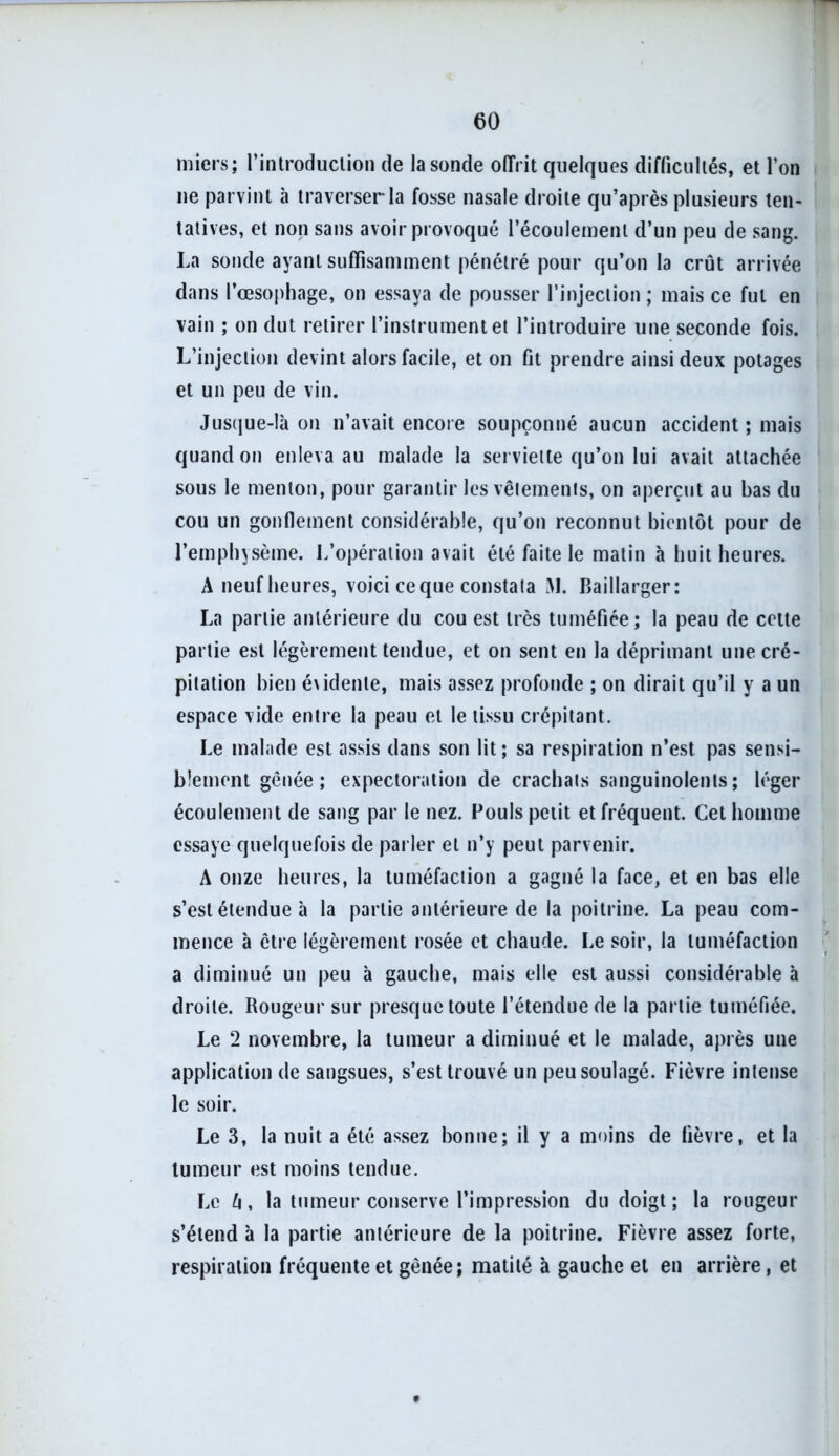 tnicrs; l’introduclion de la sonde offrit quelques difficultés, et l’on ne parvint à traverser la fosse nasale droite qu’après plusieurs ten- tatives, et non sans avoir provoqué l’écoulement d’un peu de sang. La sonde ayant suffisamment pénétré pour qu’on la crût arrivée dans l’œsophage, on essaya de pousser l’injection ; mais ce fut en vain ; on dut retirer l’instrument et l’introduire une seconde fois. L’injection devint alors facile, et on fit prendre ainsi deux potages et un peu de vin. Jusque-là on n’avait encore soupçonné aucun accident ; mais quand on enleva au malade la serviette qu’on lui avait attachée sous le menton, pour garantir les vêtements, on aperçut au bas du cou un gonflement considérable, qu’on reconnut bientôt pour de l’emphysème. L’opération avait été faite le matin à huit heures. A neuf heures, voici ce que constata M. Baillarger: La partie antérieure du cou est très tuméfiée; la peau de cette partie est légèrement tendue, et on sent en la déprimant une cré- pitation bien évidente, mais assez profonde ; on dirait qu’il y a un espace vide entre la peau et le tissu crépitant. Le malade est assis dans son lit; sa respiration n’est pas sensi- blement gênée; expectoration de crachats sanguinolents; léger écoulement de sang par le nez. Pouls petit et fréquent. Cet homme essaye quelquefois de parler et n’y peut parvenir. A onze heures, la tuméfaction a gagné la face, et en bas elle s’est étendue à la partie antérieure de la poitrine. La peau com- mence à être légèrement rosée et chaude. Le soir, la tuméfaction a diminué un peu à gauche, mais elle est aussi considérable à droite. Rougeur sur presque toute l’étendue de la partie tuméfiée. Le 2 novembre, la tumeur a diminué et le malade, après une application de sangsues, s’est trouvé un peu soulagé. Fièvre intense le soir. Le 3, la nuit a été assez bonne; il y a moins de fièvre, et la tumeur est moins tendue. Le l\, la tumeur conserve l’impression du doigt; la rougeur s’étend à la partie antérieure de la poitrine. Fièvre assez forte, respiration fréquente et gênée; matité à gauche et en arrière , et