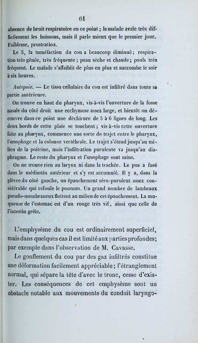 absence de bruit respiratoire en ce point ; le malade avale très dif- ficilement les boissons, mais il parle mieux que le premier jour. Faiblesse, prostration. Le 5, la tuméfaction du cou a beaucoup diminué ; respira- tion très gênée, très fréquente; peau sèche et chaude; pouls très fréquent. Le malade s’affaiblit de plus en plus et succombe le soir à six heures. Autopsie. — Le tissu cellulaire du cou est infiltré dans toute sa partie antérieure. On trouve en haut du pharynx, vis-à-vis l’ouverture de la fosse nasale du côté droit une ecchymose assez large, et bientôt on dé- couvre dans ce point une déchirure de 5 à G lignes de long. Les deux bords de cette plaie se touchent ; vis à-vis cette ouverture faite au pharynx, commence une sorte de trajet entre le pharynx, l’œsophage et la colonne vertébrale. Le trajet s’étend jusqu’au mi- lieu de la poitrine, mais l’infiltration purulente va jusqu’au dia- phragme. Le reste du pharynx et l’œsophage sont sains. On ne trouve rien au larynx ni dans la trachée. Le pus a fusé dans le médiastin antérieur et s’y est accumulé. Il y a, dans la plèvre du côté gauche, un épanchement séro-purulent assez con- sidérable qui refoule le poumon. Un grand nombre de lambeaux pseudo-membraneux flottent au milieu de cet épanchement. La mu- queuse de l’estomac est d’un rouge très vif, ainsi que celle de l’intestin grêle. L’emphysème du cou est ordinairement superficiel, mais dans quelques cas il est limité aux parties profondes; par exemple dans l’observation de M. Cavasse. Le gonflement du cou par des gaz infiltrés constitue une déformation facilement appréciable; l’étranglement normal, qui sépare la tête d’avec le tronc, cesse d’exis- ter. Les conséquences de cet emphysème sont un obstacle notable aux mouvements du conduit laryngo-