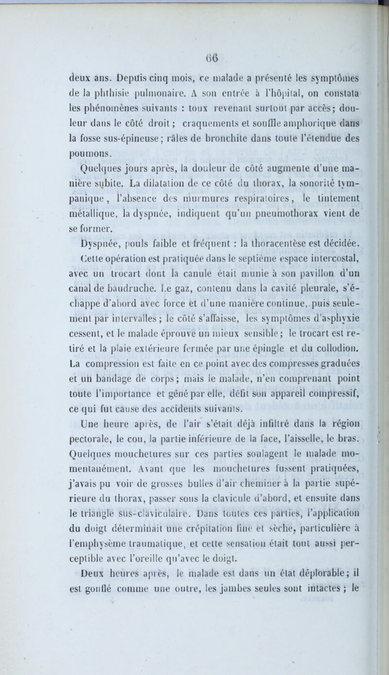 deux ans. Depuis cinq mois, ce malade a présenté les symptômes de la phthisie pulmonaire. A son entrée à l’hôpital, on constata les phénomènes suivants : toux revenant surtout par accès; dou- leur dans le côté droit ; craquements et souffle amphorique dans la fosse sus-épineuse; râles de bronchite dans toute l’étendue des poumons. Quelques jours après, la douleur de côté augmente d’une ma- nière subite. La dilatation de ce côté du thorax, la sonorité tvm- panique , l’absence des murmures respiratoires, le tintement métallique, la dyspnée, indiquent qu’un pneumothorax vient de se former. Dyspnée, pouls faible et fréquent : la thoracentèse est décidée. Cette opération est pratiquée dans le septième espace intercostal, avec un trocart dont la canule était munie à son pavillon d’un canal de baudruche. Le gaz, contenu dans la cavité pleurale, s’é- chappe d’abord avec force et d’une manière continue, puis seule- ment par intervalles ; le côté s’affaisse, les symptômes d’asphvxie cessent, et le malade éprouve un mieux sensible ; le trocart est re- tiré et la plaie extérieure fermée par une épingle et du collodion. La compression est faite en ce point avec des compresses graduées et un bandage de corps; mais le malade, n’en comprenant point toute l’importance et gêné par elle, défit son appareil compressif, ce qui fut cause des accidents suivants. Une heure après, de l’air s’était déjà infiltré dans la région pectorale, le cou, la partie inférieure de la face, l’aisselle, le bras. Quelques mouchetures sur ces parties soulagent le malade mo- mentanément. Avant que les mouchetures fussent pratiquées, j’avais pu voir de grosses bulles d’air cheminer à la partie supé- rieure du thorax, passer sous la clavicule d’abord, et ensuite dans le triangle slis-claviculaiie. Dans toutes ces parties, l’application du doigt déterminait une crépitation fine et sèche, particulière à l’emphysème traumatique, et celte sensation était tout aussi per- ceptible avec l’oreille qu’avec le doigt. Deux heures après, le malade est dans un état déplorable; il est gonflé comme une outre, les jambes seules sont intactes ; le