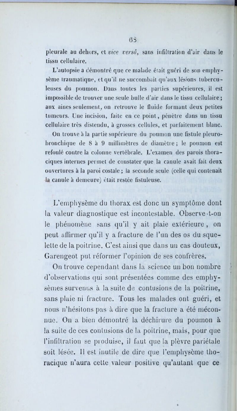 pleurale au dehors, et vice versa, sans infiltration d’air dans le tissu cellulaire. L’autopsie a démontré que ce malade était guéri de son emphy- sème traumatique, et qu’il ne succombait qu’aux lésions tubercu - leuses du poumon. Dans toutes les parties supérieures, il est impossible de trouver une seule bulle d’air dans le tissu cellulaire ; aux aines seulement, on retrouve le fluide formant deux petites tumeurs. Une incision, faite en ce point, pénètre dans un tissu cellulaire très distendu, à grosses cellules, et parfaitement blanc. On trouve à la partie supérieure du poumon une fistule pleuro- bronchique de 8 à 9 millimètres de diamètre ; le poumon est refoulé contre la colonne vertébrale. L’examen des parois thora- ciques internes permet de constater que la canule avait fait deux ouvertures à la paroi costale ; la seconde seule (celle qui contenait la canule à demeure) était restée flstuleuse. L’emphysème du thorax, est donc un symptôme dont la valeur diagnostique est incontestable. Observe-t-on le phénomène sans qu’il y ait plaie extérieure , on peut affirmer qu’il y a fracture de l’un des os du sque- lette de la poitrine. C’est ainsi que dans un cas douteux, Garengeot put réformer l’opinion de ses confrères. On trouve cependant dans la science un bon nombre d’observations qui sont présentées comme des emphy- sèmes survenus à la suite de contusions de la poitrine, sans plaie ni fracture. Tous les malades ont guéri, et nous n’hésitons pas à dire que la fracture a été mécon- nue. On a bien démontré la déchirure du poumon à la suite de ces contusions de la poitrine, mais, pour que l’infiltration se produise, il faut que la plèvre pariétale soit lésée. Il est inutile de dire que l’emphysème tho- racique n’aura cette valeur positive qu’autant que ce