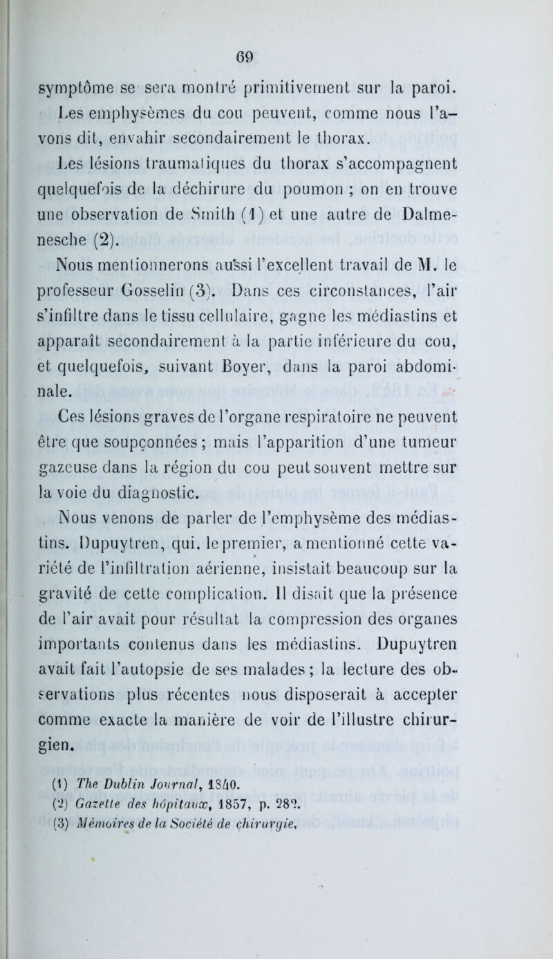 symptôme se sera montré primitivement sur la paroi. Les emphysèmes du cou peuvent, comme nous l’a- vons dit, envahir secondairement le thorax. Les lésions traumatiques du thorax s’accompagnent quelquefois de la déchirure du poumon ; on en trouve une observation de Smith ( 1 ) et une autre de Dalme- nesche (2). Nous mentionnerons au'ssi l’excellent travail de M. le professeur Gosselin (3). Dans ces circonstances, l’air s’infiltre dans le tissu cellulaire, gagne les médiastins et apparaît secondairement à la partie inférieure du cou, et quelquefois, suivant Boyer, dans la paroi abdomi- nale. Ces lésions graves de l’organe respiratoire ne peuvent être que soupçonnées ; mais l’apparition d’une tumeur gazeuse dans la région du cou peut souvent mettre sur la voie du diagnostic. Nous venons de parler de l’emphysème des médias- tins. Dupuytren, qui, le premier, a mentionné cette va- riété de l’infiltration aérienne, insistait beaucoup sur la gravité de cette complication. 11 disait que la présence de Pair avait pour résultat la compression des organes importants contenus dans les médiastins. Dupuytren avait fait l’autopsie de ses malades; la lecture des ob- servations plus récentes nous disposerait à accepter comme exacte la manière de voir de l’illustre chirur- gien. (1) The Dublin Journal, 1S40. ('2) Gazette des hôpitaux, 1857, p. 281 * 3?. (3) Mémoires de la Société de chirurgie,