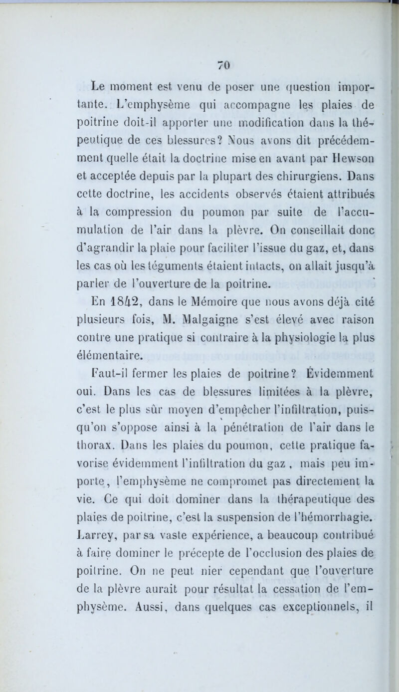 Le moment est venu de poser une question impor- tante. L’emphysème qui accompagne les plaies de poitrine doit-il apporter une modification dans la thé- peutique de ces blessures? Nous avons dit précédem- ment quelle était la doctrine mise en avant par Dewson et acceptée depuis par la plupart des chirurgiens. Dans cette doctrine, les accidents observés étaient attribués à la compression du poumon par suite de l’accu- mulation de l’air dans la plèvre. On conseillait donc d’agrandir la plaie pour faciliter l’issue du gaz, et, dans les cas où les téguments étaient intacts, on allait jusqu’à parler de l’ouverture de la poitrine. En 1842, dans le Mémoire que nous avons déjà cité plusieurs fois, M. Malgaigne s’est élevé avec raison contre une pratique si contraire à la physiologie la plus élémentaire. Faut-il fermer les plaies de poitrine? Évidemment oui. Dans les cas de blessures limitées à la plèvre, c’est le plus sûr moyen d’empêcher l’infiltration, puis- qu’on s’oppose ainsi à la pénétration de l’air dans le thorax. Dans les plaies du poumon, cette pratique fa- vorise évidemment l’infiltration du gaz , mais peu im- porte, l’emphysème ne compromet pas directement la vie. Ce qui doit dominer dans la thérapeutique des plaies de poitrine, c’est la suspension de l’hémorrhagie. Larrey, par sa vaste expérience, a beaucoup contribué à faire dominer le précepte de l’occlusion des plaies de poitrine. On ne peut nier cependant que l’ouverture de la plèvre aurait pour résultat la cessation de l’em- physème. Aussi, dans quelques cas exceptionnels, il