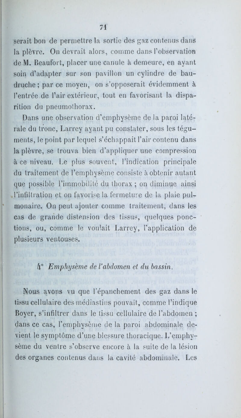 serait bon de permettre la sortie des gaz contenus dans la plèvre. On devrait alors, comme dans l’observation de M. Beaufort, placer une canule à demeure, en ayant soin d’adapter sur son pavillon un cylindre de bau- druche ; par ce moyen, on s’opposerait évidemment à l’entrée de l’air extérieur, tout en favorisant la dispa- rition du pneumothorax. Dans une observation d’emphysème de la paroi laté- rale du tronc, Larrey ayant pu constater, sous les tégu- ments, le point par lequel s’échappait l’air contenu dans la plèvre, se trouva bien d’appliquer une compression à ce niveau. Le plus souvent, l’indication principale du traitement de l’emphysème consiste à obtenir autant que possible l’immobilité du thorax ; on diminue ainsi l’infiltration et on favorise la fermeture de la plaie pul- monaire. On peut ajouter comme traitement, dans les cas de grande distension des tissus, quelques ponc- tions, ou, comme le voulait Larrey, l’application de plusieurs ventouses. 4° Emphysème de l’abdomen el du bassin. Nous avons vu que l’épanchement des gaz dans le tissu cellulaire des médiastins pouvait, comme l’indique Boyer, s’infiltrer dans le tissu cellulaire de l’abdomen ; dans ce cas, l’emphysème de la paroi abdominale de- vient le symptôme d’une blessure thoracique. 1/emphy- sème du ventre s’observe encore à la suite de la lésion des organes contenus dans la cavité abdominale. Les