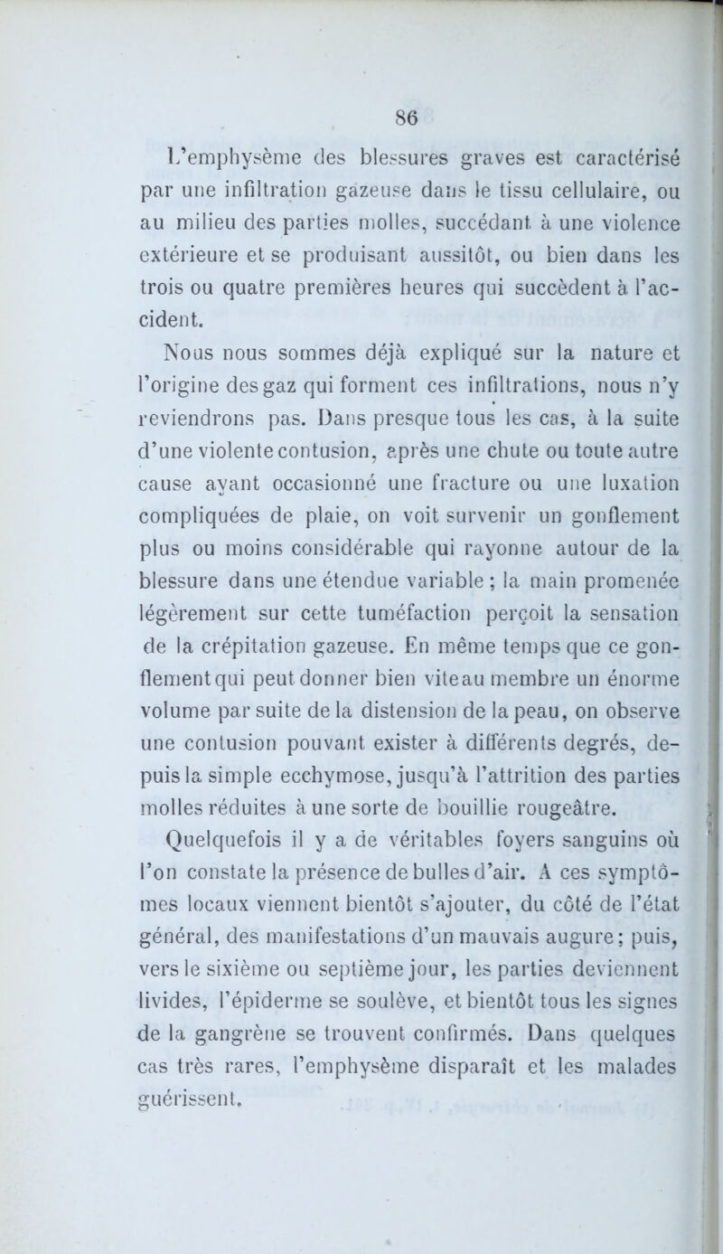 L’emphysème des blessures graves est caractérisé par une infiltration gazeuse dans le tissu cellulaire, ou au milieu des parties molles, succédant à une violence extérieure et se produisant aussitôt, ou bien dans les trois ou quatre premières heures qui succèdent à. l’ac- cident. Nous nous sommes déjà expliqué sur la nature et l’origine des gaz qui forment ces infiltrations, nous n’y reviendrons pas. Dans presque tous les cas, à la suite d’une violente contusion, après une chute ou toute autre cause ayant occasionné une fracture ou une luxation compliquées de plaie, on voit survenir un gonflement plus ou moins considérable qui rayonne autour de la blessure dans une étendue variable; la main promenée légèrement sur cette tuméfaction perçoit la sensation de la crépitation gazeuse. En même temps que ce gon- flementqui peut donner bien viteau membre un énorme volume par suite de la distension de la peau, on observe une contusion pouvant exister à différents degrés, de- puis la simple ecchymose, jusqu’à l’attrition des parties molles réduites à une sorte de bouillie rougeâtre. Quelquefois il y a de véritables foyers sanguins où l’on constate la présence de bulles d’air. A ces symptô- mes locaux viennent bientôt s’ajouter, du côté de l’état général, des manifestations d’un mauvais augure; puis, vers le sixième ou septième jour, les parties deviennent livides, l’épiderme se soulève, et bientôt tous les signes de la gangrène se trouvent confirmés. Dans quelques cas très rares, l’emphysème disparaît et les malades guérissent.