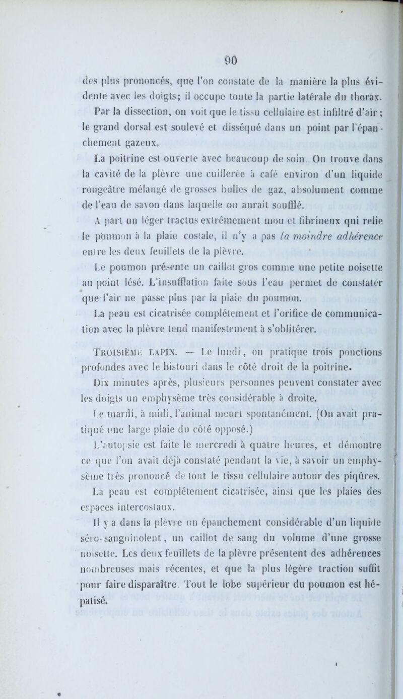 des plus prononcés, que l’on constate de la manière la plus évi- dente avec les doigts; il occupe toute la partie latérale du thorax. Par la dissection, on voit que le tissu cellulaire est infiltré d’air ; le grand dorsal est soulevé et disséqué dans un point par l'épau - chement gazeux. La poitrine est ouverte avec beaucoup de soin. On trouve dans la cavité de la plèvre une cuillerée à café environ d’un liquide rougeâtre mélangé de grosses bulles de gaz, absolument comme de l’eau de savon dans laquelle on aurait soufflé. A part un léger tractus extrêmement mou et fibrineux qui relie le poumon à la plaie costale, il n’y a pas la moindre adhérence entre les deux feuillets de la plèvre. Le poumon présente un caillot gros comme une petite noisette au point lésé. L’insufflation faite sous l’eau permet de constater que l’air ne passe plus par la plaie du poumon. La peau est cicatrisée complètement et l’orifice de communica- tion avec la plèvre tend manifestement à s’oblitérer. Troisième lapin. — Le lundi, on pratique trois ponctions profondes avec le bistouri dans le côté droit de la poitrine. Dix minutes après, plusieurs personnes peuvent constater avec les doigts un emphysème très considérable «à droite. Le mardi, à midi, l’animal meurt spontanément. (On avait pra- tiqué une large plaie du côté opposé.) L’autopsie est faite le mercredi à quatre heures, et démontre ce que l’on avait déjà constaté pendant la vie, à savoir un emphy- sème très prononcé de tout le tissu cellulaire autour des piqûres. La peau est complètement cicatrisée, ainsi que les plaies des espaces intercostaux. Il y a dans la plèvre un épanchement considérable d’un liquide séro-sanguinolent, un caillot de sang du volume d’une grosse noisette. Les deux feuillets de la plèvre présentent des adhérences nombreuses mais récentes, et que la plus légère traction suffit pour faire disparaître. Tout le lobe supérieur du poumon est hé- patisé.