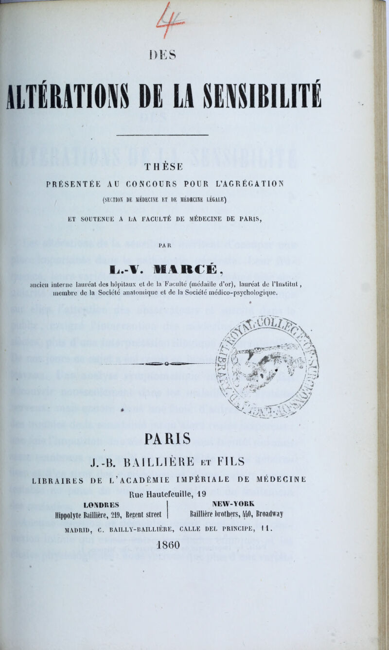 ALTÉRATIONS DE LA SENSIBILITÉ THÈSE PRÉSENTÉE AU CONCOURS POUR L’AGRÉGATION (SECTION DE MÉDECINE ET DE MÉDECINE LÉGALE) ET SOUTENUE A LA FACULTÉ DE MÉDECINE DE PARIS, PAR l.-¥. imu i: ancien interne lauréat des hôpitaux et de la Faculté (médaille d’or), lauréat de l’Institut, membre de la Société anatomique et de la Société médico-psychologique. PARIS J.-B. BAILLIÈRE et FILS LIBRAIRES DE L’ACADÉMIE IMPÉRIALE DE MÉDECINE Rue Hautefeuille, 19 LONDRES I NEW-YORK Hippolyte Baillière, 219, Regent Street | Baillière Brothers, MO, Broadway MADRID, C. BAILLY-BAILLIÈRE, CALLE DEL PRINCIPE, 11. 1860