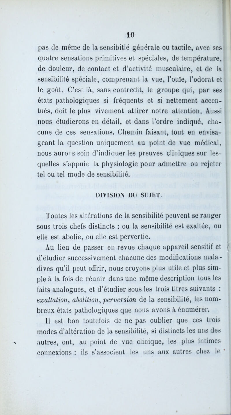 pas de même de la sensibitlé générale ou tactile, avec ses quatre sensations primitives et spéciales, de température, de douleur, de contact et d’activité musculaire, et de la sensibilité spéciale, comprenant la vue, l’ouïe, l’odorat et le goût. C’est là, sans contredit, le groupe qui, par ses états pathologiques si fréquents et si nettement accen- tués, doit le plus vivement attirer notre attention. Aussi nous étudierons en détail, et dans l’ordre indiqué, cha- cune de ces sensations. Chemin faisant, tout en envisa- geant la question uniquement au point de vue médical, nous aurons soin d’indiquer les preuves cliniques sur les- * quelles s’appuie la physiologie pour admettre ou rejeter tel ou tel mode de sensibilité. DIVISION DU SUJET. Toutes les altérations de la sensibilité peuvent se ranger sous trois chefs distincts : ou la sensibilité est exaltée, ou elle est abolie, ou elle est pervertie. Au lieu de passer en revue chaque appareil sensitif et ' d’étudier successivement chacune des modifications mala- dives qu’il peut offrir, nous croyons plus utile et plus sim- ple à la fois de réunir dans une même description tous les faits analogues, et d’étudier sous les trois titres suivants : exaltation, abolition, perversion de la sensibilité, les nom- breux états pathologiques que nous avons à énumérer. 11 est bon toutefois de ne pas oublier que ces trois modes d’altération de la sensibilité, si distincts les uns des autres, ont, au point de vue clinique, les plus intimes connexions : ils s’associent les uns aux autres chez le