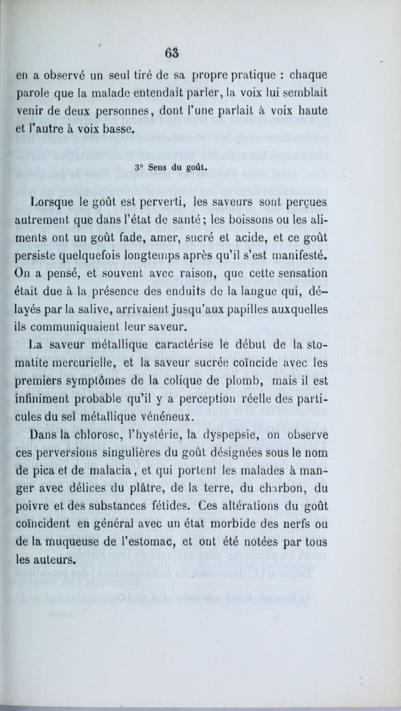 6â en a observé un seul tiré de sa propre pratique : chaque parole que la malade entendait parler, la voix lui semblait venir de deux personnes, dont l’une parlait à voix haute et l’autre à voix basse. 3° Sens du goût. Lorsque le goût est perverti, les saveurs sont perçues autrement que dans l’état de santé ; les boissons ou les ali- ments ont un goût fade, amer, sucré et acide, et ce goût persiste quelquefois longtemps après qu’il s’est manifesté. On a pensé, et souvent avec raison, que cette sensation était due à la présence des enduits de la langue qui, dé- layés par la salive, arrivaient jusqu’aux papilles auxquelles ils communiquaient leur saveur. La saveur métallique caractérise le début de la sto- matite mercurielle, et la saveur sucrée coïncide avec les premiers symptômes de la colique de plomb, mais il est infiniment probable qu’il y a perception réelle des parti- cules du sel métallique vénéneux. Dans la chlorose, l’hystérie, la dyspepsie, on observe ces perversions singulières du goût désignées sous le nom de pica et de malacia, et qui portent les malades à man- ger avec délices du plâtre, de la terre, du charbon, du poivre et des substances fétides. Ces altérations du goût coïncident en général avec un état morbide des nerfs ou de la muqueuse de l’estomac, et ont été notées par tous les auteurs.