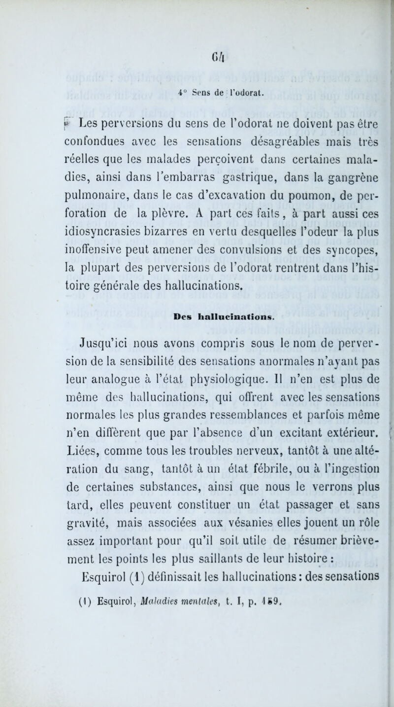 c/l 4° Sens de l’odorat. P Les perversions du sens de l’odorat ne doivent pas être confondues avec les sensations désagréables mais très réelles que les malades perçoivent dans certaines mala- dies, ainsi dans l’embarras gastrique, dans la gangrène pulmonaire, dans le cas d’excavation du poumon, de per- foration de la plèvre. A part ces faits, à part aussi ces idiosyncrasies bizarres en vertu desquelles l’odeur la plus inoffensive peut amener des convulsions et des syncopes, la plupart des perversions de l’odorat rentrent dans l’his- toire générale des hallucinations. Des hallucinations. Jusqu’ici nous avons compris sous le nom de perver- sion de la sensibilité des sensations anormales n’ayant pas leur analogue à l’état physiologique. 11 n’en est plus de même des hallucinations, qui offrent avec les sensations normales les plus grandes ressemblances et parfois même n’en diffèrent que par l’absence d’un excitant extérieur. Liées, comme tous les troubles nerveux, tantôt à une alté- ration du sang, tantôt à un état fébrile, ou à l’ingestion de certaines substances, ainsi que nous le verrons plus tard, elles peuvent constituer un état passager et sans gravité, mais associées aux vésanies elles jouent un rôle assez important pour qu’il soit utile de résumer briève- ment les points les plus saillants de leur histoire : Esquirol (1) définissait les hallucinations: des sensations (I) Esquirol, Maladies mentales, t. I, p. U9.