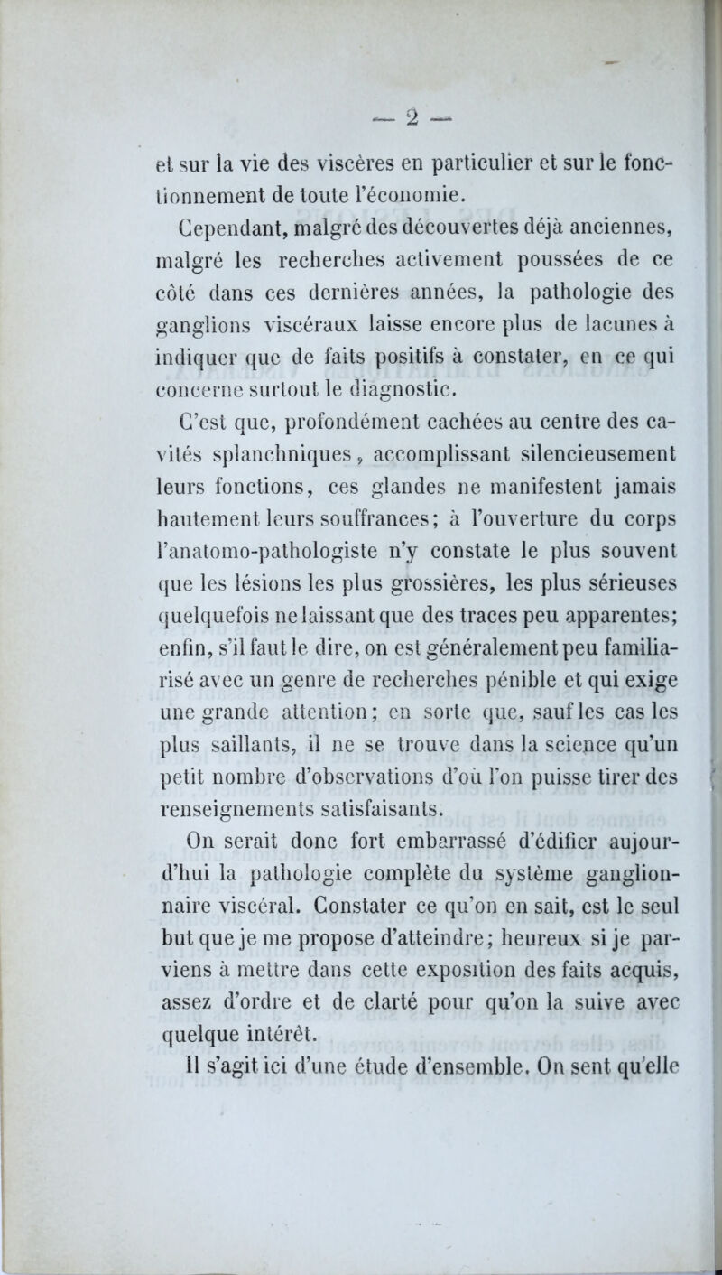 et sur la vie des viscères en particulier et sur le fonc- tionnement de toute réconomie. Cependant, malgré des découvertes déjà anciennes, malgré les recherches activement poussées de ce côté dans ces dernières années, la pathologie des ganglions viscéraux laisse encore plus de lacunes à indiquer que de faits positifs à constater, en ce qui concerne surtout le diagnostic. C’est que, profondément cachées au centre des ca- vités splanchniques, accomplissant silencieusement leurs fonctions, ces glandes ne manifestent jamais hautement leurs souffrances; à l’ouverture du corps l’anatomo-pathologiste n’y constate le plus souvent que les lésions les plus grossières, les plus sérieuses quelquefois ne laissant que des traces peu apparentes; enfin, s’il faut le dire, on est généralement peu familia- risé avec un genre de recherches pénible et qui exige une grande attention; en sorte que, sauf les cas les plus saillants, il ne se trouve dans la sciepce qu’un petit nombre d’observations d’où l’on puisse tirer des renseignements satisfaisants. On serait donc fort embarrassé d’édifier aujour- d’hui la pathologie complète du système ganglion- naire viscéral. Constater ce qu’on en sait, est le seul but que je me propose d’atteindre; heureux si je par- viens à mettre dans cette exposition des faits acquis, assez d’ordre et de clarté pour qu’on la suive avec quelque intérêt. Il s’agit ici d’une étude d’ensemble. On sent qu elle