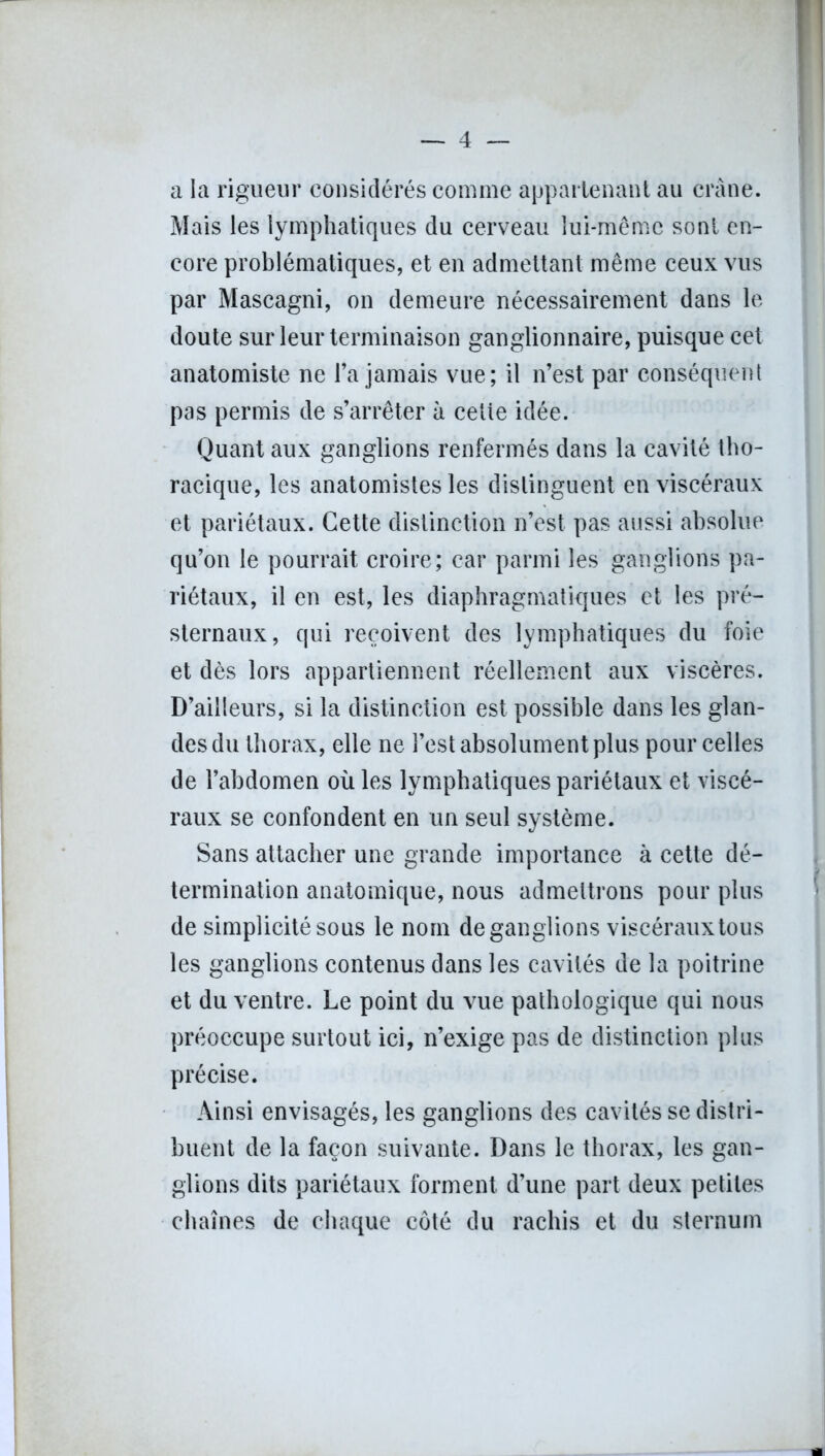 a la rigueur considérés comme appartenant au crâne. Mais les lymphatiques du cerveau lui-même sont en- core problématiques, et en admettant même ceux vus par Mascagni, on demeure nécessairement dans le doute sur leur terminaison ganglionnaire, puisque cet anatomiste ne l’a jamais vue; il n’est par conséquent pas permis de s’arrêter à cette idée. Quant aux ganglions renfermés dans la cavité tho- racique, les anatomistes les distinguent en viscéraux et pariétaux. Cette distinction n’est pas aussi absolue qu’on le pourrait croire; car parmi les ganglions pa- riétaux, il en est, les diaphragmatiques et les pré- sternaux, qui reçoivent des lymphatiques du foie et dès lors appartiennent réellement aux viscères. D’ailleurs, si la distinction est possible dans les glan- des du thorax, elle ne l’est absolument plus pour celles de l’abdomen où les lymphatiques pariétaux et viscé- raux se confondent en un seul système. Sans attacher une grande importance à cette dé- termination anatomique, nous admettrons pour plus de simplicité sous le nom de ganglions viscéraux tous les ganglions contenus dans les cavités de la poitrine et du ventre. Le point du vue pathologique qui nous préoccupe surtout ici, n’exige pas de distinction plus précise. Ainsi envisagés, les ganglions des cavités se distri- buent de la façon suivante. Dans le thorax, les gan- glions dits pariétaux forment d’une part deux petites chaînes de chaque côté du rachis et du sternum