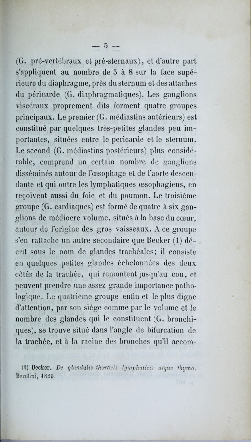 (G. pré-vertébraux et pré-sternaux), et d’autre part s’appliquent au nombre de 5 à 8 sur la face supé- rieure du diaphragme, près du sternum et des attaches du péricarde (G. diaphragmatiques). Les ganglions viscéraux proprement dits forment quatre groupes principaux. Le premier (G. médiastins antérieurs) est constitué par quelques très-petites glandes peu im- portantes, situées entre le péricarde et le sternum. Le second (G. médiastins postérieurs) plus considé- rable, comprend un certain nombre de ganglions disséminés autour de l’œsophage et de l’aorte descen- dante et qui outre les lymphatiques œsophagiens, en reçoivent aussi du foie et du poumon. Le troisième groupe (G. cardiaques) est formé de quatre à six gan- glions de médiocre volume, situés à la base du cœur, autour de l’origine des gros vaisseaux. A ce groupe s’en rattache un autre secondaire que Becker (1) dé- crit sous le nom de glandes trachéales; il consiste en quelques petites glandes échelonnées des deux côtés delà trachée, qui remontent jusqu’au cou, et peuvent prendre une assez grande importance patho- logique. Le quatrième groupe enfin et le plus digne d’attention, par son siège comme par le volume et le nombre des glandes qui le constituent (G. bronchi- ques), se trouve situé dans l’angle de bifurcation de la trachée, et à la racine des bronches qu’il accom- (1) Becker. Ds glandulis thorâcis hjmphaticis afque ilujmo. Bnrolini, 1826.