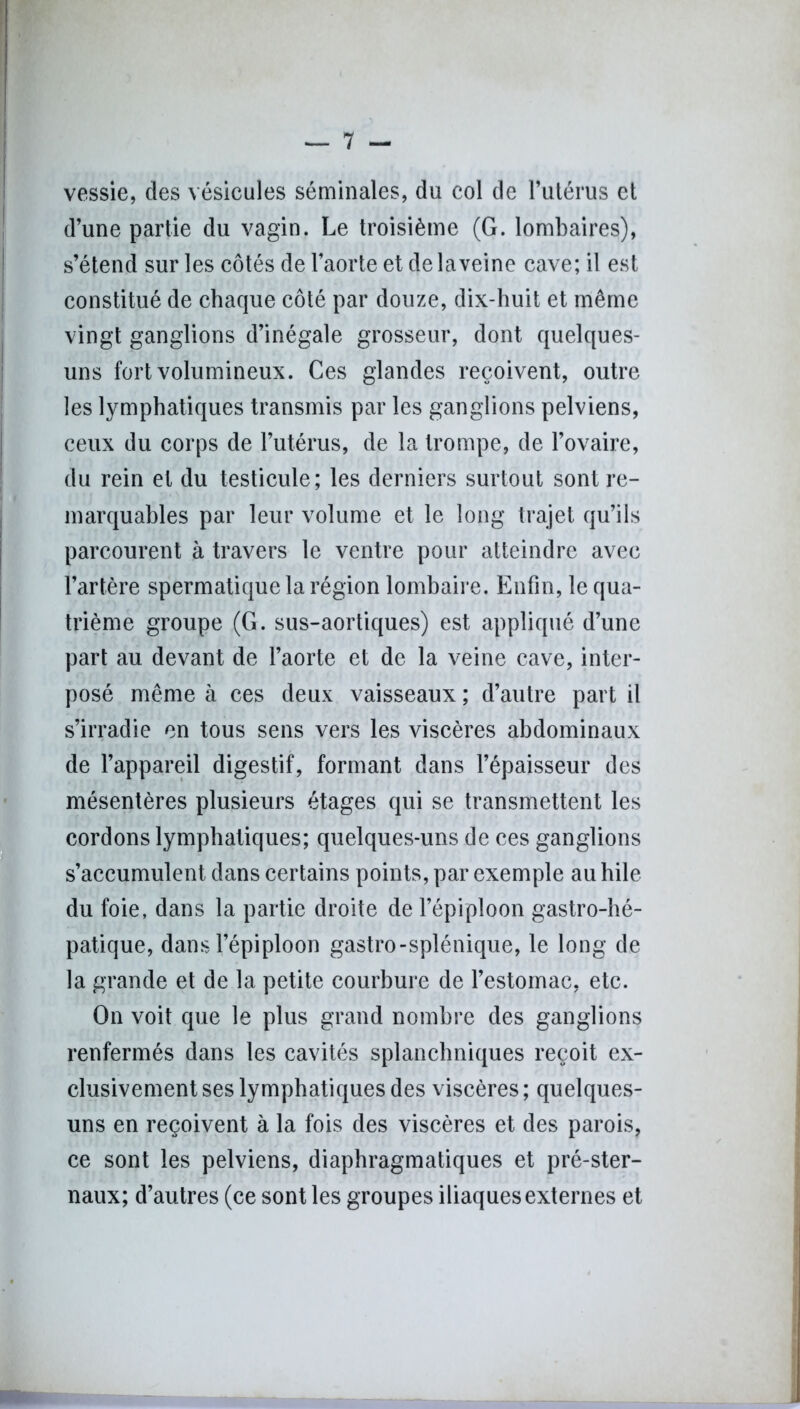 I vessie, des vésicules séminales, du col de l’utérus et d’une partie du vagin. Le troisième (G. lombaires), s’étend sur les côtés de l’aorte et de laveine cave; il est constitué de chaque côté par douze, dix-huit et même vingt ganglions d’inégale grosseur, dont quelques- uns fort volumineux. Ces glandes reçoivent, outre les lymphatiques transmis par les ganglions pelviens, ceux du corps de l’utérus, de la trompe, de l’ovaire, du rein et du testicule; les derniers surtout sont re- marquables par leur volume et le long trajet qu’ils parcourent à travers le ventre pour atteindre avec l’artère spermatique la région lombaire. Enfin, le qua- trième groupe (G. sus-aortiques) est appliqué d’une part au devant de l’aorte et de la veine cave, inter- posé même à ces deux vaisseaux ; d’autre part il s’irradie en tous sens vers les viscères abdominaux de l’appareil digestif, formant dans l’épaisseur des (mésentères plusieurs étages qui se transmettent les cordons lymphatiques; quelques-uns de ces ganglions s’accumulent dans certains points, par exemple au hile du foie, dans la partie droite de l’épiploon gastro-hé- patique, dans l’épiploon gastro-splénique, le long de la grande et de la petite courbure de l’estomac, etc. On voit que le plus grand nombre des ganglions renfermés dans les cavités splanchniques reçoit ex- clusivement ses lymphatiques des viscères; quelques- uns en reçoivent à la fois des viscères et des parois, ce sont les pelviens, diaphragmatiques et pré-ster- naux; d’autres (ce sont les groupes iliaques externes et