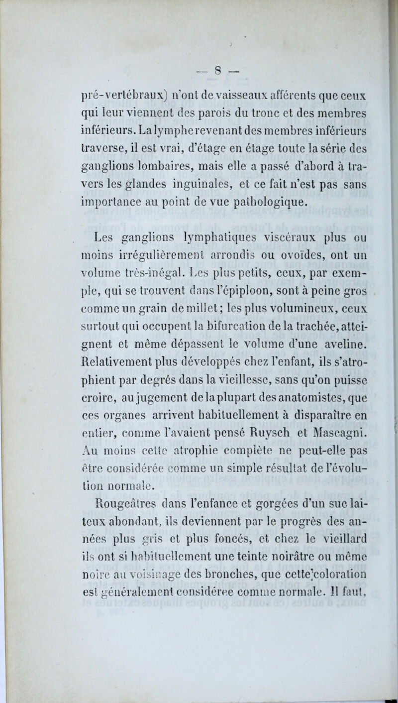 s - pré-vertébraux) n’ont de vaisseaux afférents que ceux qui leur viennent des parois du tronc et des membres inférieurs. La lymphe revenant des membres inférieurs traverse, il est vrai, d’étage en étage toute la série des ganglions lombaires, mais elle a passé d’abord à tra- vers les glandes inguinales, et ce fait n’est pas sans importance au point de vue pathologique. Les ganglions lymphatiques viscéraux plus ou moins irrégulièrement arrondis ou ovoïdes, ont un volume très-inégal. Les plus petits, ceux, par exem- ple, qui se trouvent dans l’épiploon, sont à peine gros comme un grain de millet; les plus volumineux, ceux surtout qui occupent la bifurcation de la trachée, attei- gnent et même dépassent le volume d’une aveline. Relativement plus développés chez l’enfant, ils s’atro- phient par degrés dans la vieillesse, sans qu’on puisse croire, au jugement de la plupart des anatomistes, que ces organes arrivent habituellement à disparaître en entier, comme l’avaient pensé Ruysch et Mascagni. Au moins cette atrophie complète ne peut-elle pas être considérée comme un simple résultat de révolu- tion normale. Rougeâtres dans l’enfance et gorgées d’un suc lai- teux abondant, ils deviennent par le progrès des an- nées plus gris et plus foncés, et chez le vieillard iis ont si habituellement une teinte noirâtre ou même noire au voisinage des bronches, que cette’coloration est généralement considérée comme normale, il faut,