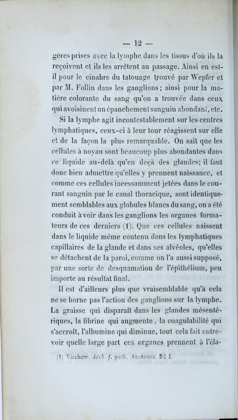 gères prises avec la lymphe dans les tissus d’où ils la reçoivent et ils les arrêtent au passage. Ainsi en est- il pour le cinabre du tatouage trouvé par Wepfer et par M. Follin dans les ganglions; ainsi pour la ma- tière colorante du sang qu’on a trouvée dans ceux qui avoisinentun épanchement sanguin abondant, etc. Si la lymphe agit incontestablement sur les centres lymphatiques, ceux-ci à leur tour réagissent sur elle et de la façon la plus remarquable. On sait que les cellules à noyau sont beaucoup plus abondantes dans ce liquide au-delà qu’en deçà des glandes; il faut donc bien admettre qu’elles y prennent naissance, et comme ces cellules incessamment jetées dans le cou- rant sanguin par le canal thoracique, sont identique- ment semblables aux globules blancs du sang, on a été conduit à voir dans les ganglions les organes forma- teurs de ces derniers (1). Que ces cellules naissent dans le liquide même contenu dans les lymphatiques capillaires de la glande et dans ses alvéoles, qu’elles se détachent de la paroi, comme on l’a aussi supposé, par une sorte de desquamation de l’épithélium, peu importe au résultat final. Ï1 est d’ailleurs plus que vraisemblable qu’à cela ne se borne pas l’action des ganglions sur la lymphe. La graisse qui disparaît dans les glandes mésenté- riques, la fibrine qui augmente , la coagulabilité qui s’accroît, l’albumine qui diminue, tout cela fait entre- voir quelle large part ces organes prennent à l’éla- (!) Virchow. Arch. f. path. Anatomie. Ed I.