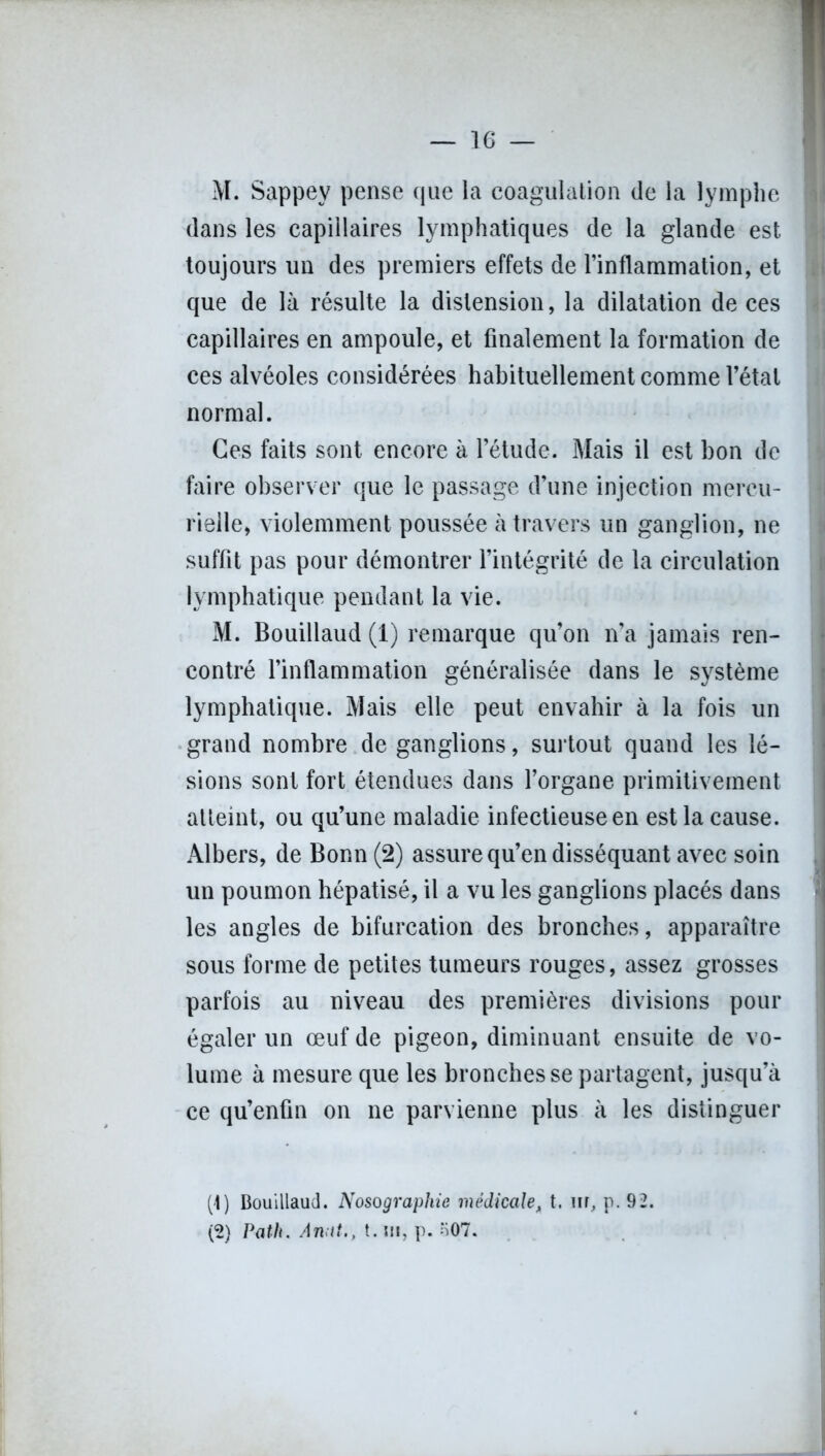 M. Sappev pense que la coagulation de la lymphe dans les capillaires lymphatiques de la glande est toujours un des premiers effets de l’inflammation, et que de là résulte la distension, la dilatation de ces capillaires en ampoule, et finalement la formation de ces alvéoles considérées habituellement comme l’étal normal. Ces faits sont encore à l’étude. Mais il est bon de faire observer que le passage d’une injection mercu- rielle, violemment poussée à travers un ganglion, ne suffit pas pour démontrer l’intégrité de la circulation lymphatique pendant la vie. M. Bouillaud (1) remarque qu’on n’a jamais ren- contré l’inflammation généralisée dans le système lymphatique. Mais elle peut envahir à la fois un grand nombre de ganglions, surtout quand les lé- sions sont fort étendues dans l’organe primitivement atteint, ou qu’une maladie infectieuse en est la cause. Albers, de Bonn (2) assure qu’en disséquant avec soin un poumon hépatisé, il a vu les ganglions placés dans les angles de bifurcation des bronches, apparaître sous forme de petites tumeurs rouges, assez grosses parfois au niveau des premières divisions pour égaler un œuf de pigeon, diminuant ensuite de vo- lume à mesure que les bronches se partagent, jusqu’à ce qu’enfin on ne parvienne plus à les distinguer [\) Bouillaud. Nosographie médicale, t. m, p. 92. (2) Path. A mit., t. m, p. n07.