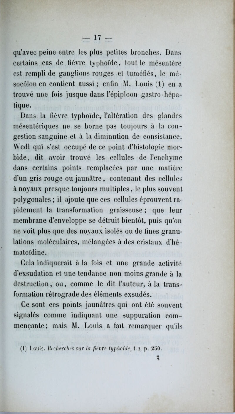 qu’avec peine entre les plus petites bronches. Dans certains cas de fièvre typhoïde, tout le mésentère est rempli de ganglions rouges et tuméfiés, le mé- socôlon en contient aussi; enfin M. Louis (1) en a trouvé une fois jusque dans l’épiploon gastro-hépa- tique. Dans la fièvre typhoïde, l’altération des glandes mésentériques ne se borne pas toujours à la con- gestion sanguine et à la diminution de consistance. Wedl qui s’est occupé de ce point d’histologie mor- bide, dit avoir trouvé les cellules de l’enchyme dans certains points remplacées par une matière d’un gris rouge ou jaunâtre, contenant des cellules à noyaux presque toujours multiples, le plus souvent polygonales ; il ajoute que ces cellules éprouvent ra- pidement la transformation graisseuse ; que leur membrane d’enveloppe se détruit bientôt, puis qu’on ne voit plus que des noyaux isolés ou de fines granu- lations moléculaires, mélangées à des cristaux d’hé- matoïdine. Cela indiquerait à la fois et une grande activité d’exsudation et une tendance non moins grande à la destruction, ou, comme le dit l’auteur, à la trans- formation rétrograde des éléments exsudés. Ce sont ces points jaunâtres qui ont été souvent signalés comme indiquant une suppuration com- mençante; mais M. Louis a fait remarquer qu’ils (t) I_out£. R<cherches sur la fièvre typhoïde, 1.1, p. 250.