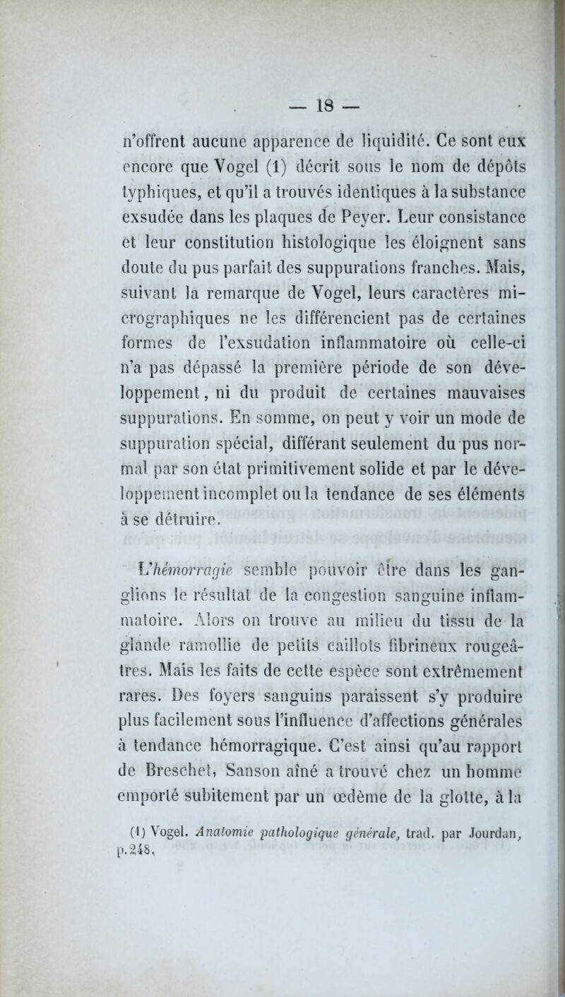 n’offrent aucune apparence de liquidité. Ce sont eux encore que Yogel (1) décrit sous le nom de dépôts typhiques, et qu’il a trouvés identiques à la substance exsudée dans les plaques de Peyer. Leur consistance et leur constitution histologique les éloignent sans doute du pus parfait des suppurations franches. Mais, suivant la remarque de Vogel, leurs caractères mi- crographiques ne les différencient pas de certaines formes de l’exsudation inflammatoire où celle-ci n’a pas dépassé la première période de son déve- loppement , ni du produit de certaines mauvaises suppurations. En somme, on peut y voir un mode de suppuration spécial, différant seulement du pus nor- mal par son état primitivement solide et par le déve- loppement incomplet ou la tendance de ses éléments à se détruire. Vhémorragie semble pouvoir être dans les gan- glions le résultat de la congestion sanguine inflam- matoire. Alors on trouve au milieu du tissu de la glande ramollie de petits caillots fibrineux rougeâ- tres. Mais les faits de cette espèce sont extrêmement rares. Des foyers sanguins paraissent s’y produire plus facilement sous l’influence d’affections générales à tendance hémorragique. C’est ainsi qu’au rapport de Breschet, San son aîné a trouvé chez un homme emporté subitement par un œdème de la glotte, à la (1) Vogel. Anatomie pathologique générale, trad. par Jourdan, p.248.