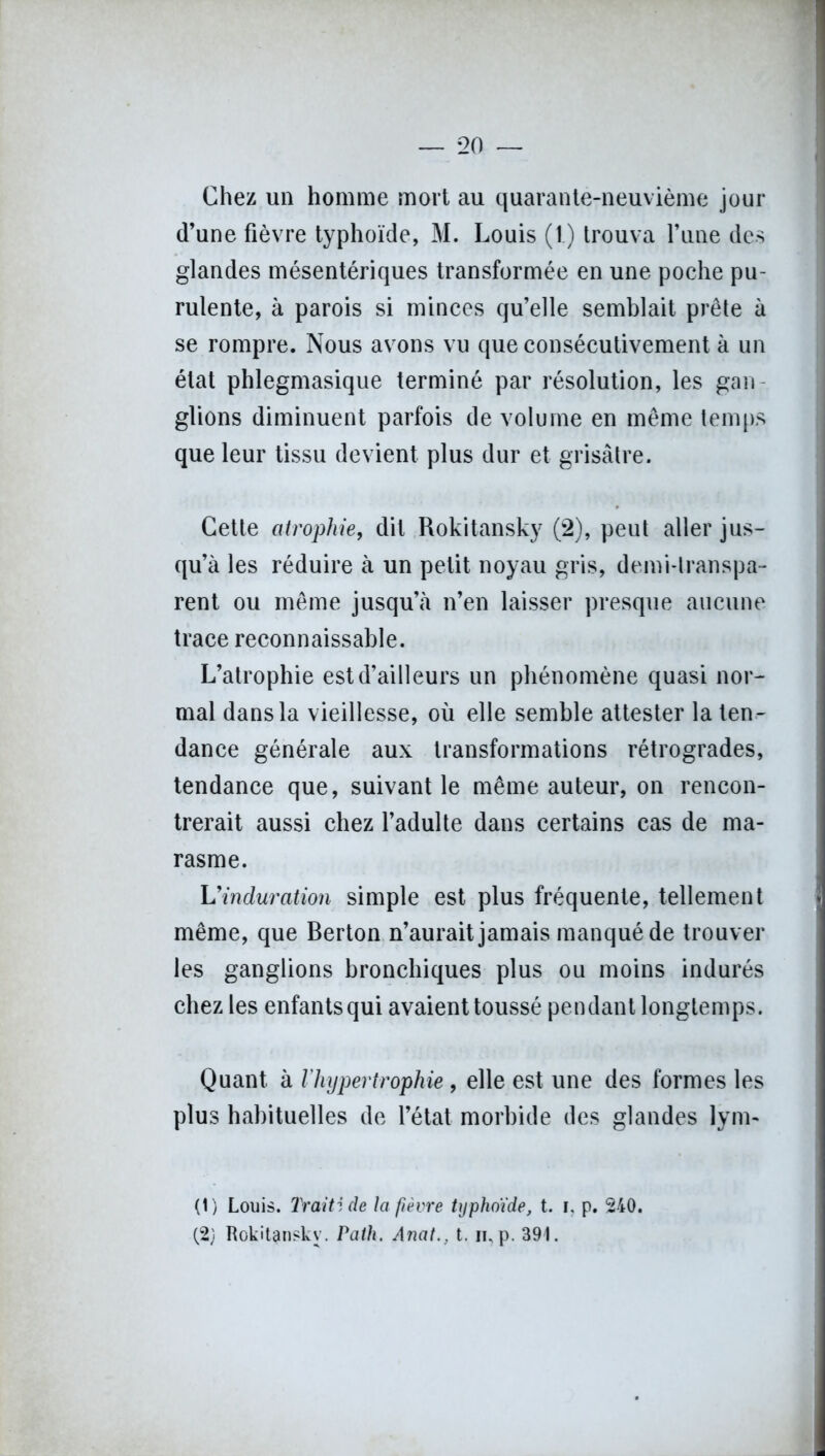 Chez un homme mort au quarante-neuvième jour d’une fièvre typhoïde, M. Louis (1.) trouva l’une des glandes mésentériques transformée en une poche pu- rulente, à parois si minces qu’elle semblait prête à se rompre. Nous avons vu que consécutivement à un état phlegmasique terminé par résolution, les gau glions diminuent parfois de volume en même temps que leur tissu devient plus dur et grisâtre. Cette atrophie, dit Rokitansky (2), peut aller jus- qu’à les réduire à un petit noyau gris, demi-transpa- rent ou même jusqu’à n’en laisser presque aucune trace reconnaissable. L’atrophie est d’ailleurs un phénomène quasi nor- mal dans la vieillesse, où elle semble attester la ten- dance générale aux transformations rétrogrades, tendance que, suivant le même auteur, on rencon- trerait aussi chez l’adulte dans certains cas de ma- rasme. L'induration simple est plus fréquente, tellement même, que Berton n’aurait jamais manqué de trouver les ganglions bronchiques plus ou moins indurés chez les enfants qui avaient toussé pendant longtemps. Quant à l'hypertrophie , elle est une des formes les plus habituelles de l’état morbide des glandes lym- (t) Louis. Traitide la fièvre typhoïde, t. i. p. 240.