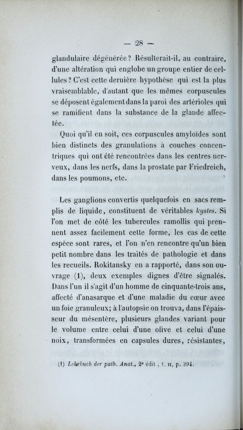 glandulaire dégénérée? Résulterait-il, au contraire, d’une altération qui englobe un groupe entier de cel- lules? C’est cette dernière hypothèse qui est la plus vraisemblable, d’autant que les mêmes corpuscules se déposent également dans la paroi des artérioles qui se ramifient dans la substance de la glande affec- tée. Quoi qu’il en soit, ces corpuscules amyloïdes sont bien distincts des granulations à couches concen- triques qui ont été rencontrées dans les centres ner- veux, dans les nerfs, dans la prostate par Friedreich, dans les poumons, etc. Les ganglions convertis quelquefois en sacs rem- plis de liquide, constituent de véritables kystes. Si l’on met de côté les tubercules ramollis qui pren- nent assez facilement celte forme, les cas de cette espèce sont rares, et l’on n’en rencontre qu’un bien petit nombre dans les traités de pathologie et dans les recueils. Rokitansky en a rapporté, dans son ou- vrage (1), deux exemples dignes d’être signalés. Dans l’un il s’agit d’un homme de cinquante-trois ans, affecté d’anasarque et d’une maladie du coeur avec un foie granuleux; à l’autopsie on trouva, dans l’épais- seur du mésentère, plusieurs glandes variant pour le volume entre celui d’une olive et celui d’une noix, transformées en capsules dures, résistantes, (I) Lehrbuch der path. Anat., 2e édit , î. ii, p. 391.