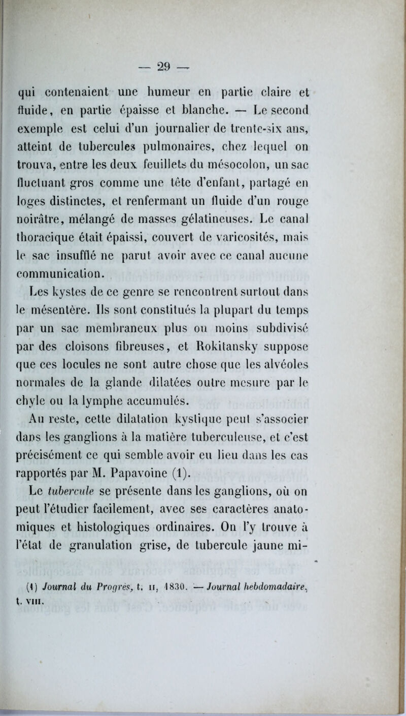 qui contenaient une humeur en partie claire et fluide, en partie épaisse et blanche. — Le second exemple est celui d’un journalier de trente-six ans, atteint de tubercules pulmonaires, chez lequel on trouva, entre les deux feuillets du mésocolon, un sac fluctuant gros comme une tête d’enfant, partagé en loges distinctes, et renfermant un fluide d’un rouge noirâtre, mélangé de masses gélatineuses. Le canal thoracique était épaissi, couvert de varicosités, mais le sac insufflé ne parut avoir avec ce canal aucune communication. Les kystes de ce genre se rencontrent surtout dans le mésentère. Ils sont constitués la plupart du temps par un sac membraneux plus ou moins subdivisé par des cloisons fibreuses, et Rokitansky suppose que ces locules ne sont autre chose que les alvéoles normales de la glande dilatées outre mesure par le chyle ou la lymphe accumulés. Au reste, cette dilatation kystique peut s’associer dans les ganglions à la matière tuberculeuse, et c’est précisément ce qui semble avoir eu lieu dans les cas rapportés par M. Papavoine (1). Le tubercule se présente dans les ganglions, où on peut l’étudier facilement, avec ses caractères anato- miques et histologiques ordinaires. On l’y trouve à l’état de granulation grise, de tubercule jaune mi- (I) Journal du Progrès, t, n, 1830. — Journal hebdomadaire, t. VIII.