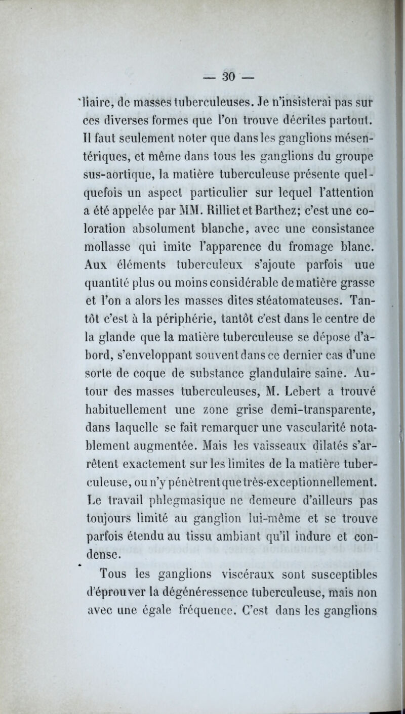'liaire, de masses tuberculeuses. Je n’insisterai pas sur ces diverses formes que l’on trouve décrites partout. Il faut seulement noter que dans les ganglions mésen- tériques, et même dans tous les ganglions du groupe sus-aortique, la matière tuberculeuse présente quel- quefois un aspect particulier sur lequel l’attention a été appelée par MM. Rilliet et Barthez; c’est une co- loration absolument blanche, avec une consistance mollasse qui imite l’apparence du fromage blanc. Aux éléments tuberculeux s’ajoute parfois uue quantité plus ou moins considérable de matière grasse et l’on a alors les masses dites stéatomateuses. Tan- tôt c’est à la périphérie, tantôt c’est dans le centre de la glande que la matière tuberculeuse se dépose d’a- bord, s’enveloppant souvent dans ce dernier cas d’une sorte de coque de substance glandulaire saine. Au- tour des masses tuberculeuses, M. Lebert a trouvé habituellement une zone grise demi-transparente, dans laquelle se fait remarquer une vascularité nota- blement augmentée. Mais les vaisseaux dilatés s’ar- rêtent exactement sur les limites de la matière tuber- culeuse, ou n’y pénètrent que très-exceptionnellement. Le travail phlegmasique ne demeure d’ailleurs pas toujours limité au ganglion lui-même et se trouve parfois étendu au tissu ambiant qu’il indure et con- dense. Tous les ganglions viscéraux sont susceptibles d’éprouver la dégénéressence tuberculeuse, mais non avec une égale fréquence. C’est dans les ganglions