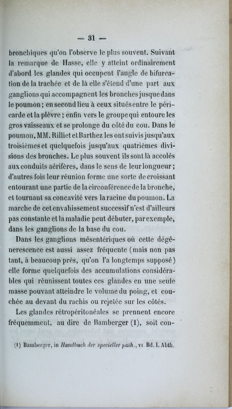bronchiques qu’on l’observe le plus souvent. Suivant la remarque de Hasse, elle y atteint ordinairement d’abord les glandes qui occupent l’angle de bifurca- tion de la trachée et de là elle s’étend d’une part aux ganglions qui accompagnent les bronches jusque dans le poumon; en second lieu à ceux situés entre le péri- carde et la plèvre ; enfin vers le groupe qui entoure les gros vaisseaux et se prolonge du côté du cou. Dans le poumon, MM. Rilliet etBarthez les ont suivis jusqu’aux troisièmes et quelquefois jusqu’aux quatrièmes divi- sions des bronches. Le plus souvent ils sont là accolés aux conduits aérifères, dans le sens de leur longueur ; d’autres fois leur réunion forme une sorte décroissant entourant une partie de la circonférence de la bronche, et tournant sa concavité vers la racine du poumon. La marche de cet envahissement successif n’est d’ailleurs pas constante et la maladie peut débuter, par exemple, dans les ganglions de la base du cou. Dans les ganglions mésentériques où cette dégé- nérescence est aussi assez fréquente (mais non pas tant, à beaucoup près, qu’on l’a longtemps supposé) elle forme quelquefois des accumulations considéra- bles qui réunissent toutes ces glandes en une seule masse pouvant atteindre le volume du poing, et cou- chée au devant du rachis ou rejetée sur les côtés. Les glandes rétropéritonéales se prennent encore fréquemment, au dire de Bamberger (1), soit con- (4) Bamberger, in Handbuch der specieller paih,, vi. Bd. I. Abtli.