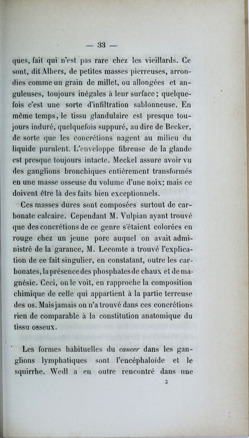ques, fait qui n’est pas rare chez les vieillards. Ce sont, dit Albers, de petites masses pierreuses, arron- dies comme un grain de millet, ou allongées et an- guleuses, toujours inégales à leur surface ; quelque- fois c’est une sorte d’infiltration sablonneuse. En même temps, le tissu glandulaire est presque tou- jours induré, quelquefois suppuré, au dire de Becker, de sorte que les concrétions nagent au milieu du liquide purulent. L’enveloppe fibreuse de la glande est presque toujours intacte. Meckel assure avoir vu des ganglions bronchiques entièrement transformés en une masse osseuse du volume d’une noix; mais ce doivent être là des faits bien exceptionnels. Ces masses dures sont composées surtout de car- bonate calcaire. Cependant M. Vulpian ayant trouvé que des concrétions de ce genre s'étaient colorées en rouge chez un jeune porc auquel on avait admi- nistré de la garance, M. Lecomte a trouvé l’explica- tion de ce fait singulier, en constatant, outre les car- bonates, la présence des phosphates de chaux et de ma- gnésie. Ceci, on le voit, en rapproche la composition chimique de celle qui appartient à la partie terreuse des os. Mais jamais on n’a trouvé dans ces concrétions rien de comparable à la constitution anatomique du tissu osseux. Les formes habituelles du cancer dans les gan- glions lymphatiques sont l’encéphaloïde et le squirrhe. Wedl a en outre rencontré dans une 3