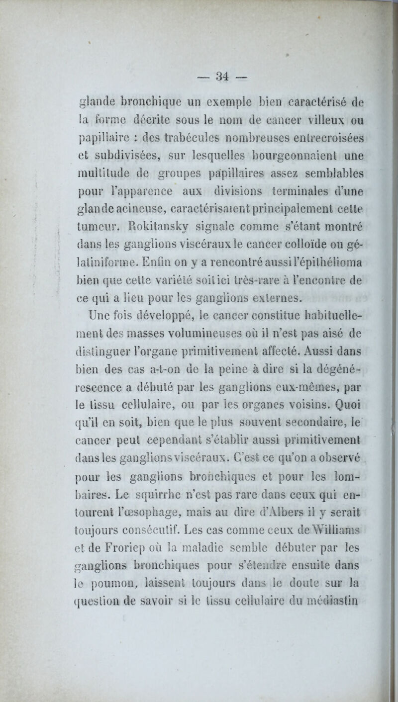 glande bronchique un exemple bien caractérisé de ia forme décrite sous le nom de cancer villeux ou papillaire : des trabécules nombreuses entrecroisées et subdivisées, sur lesquelles bourgeonnaient une multitude de groupes papillaires assez semblables pour l’apparence aux divisions terminales d’une glande acineuse, caractérisaient principalement cette tumeur. Rokitansky signale comme s’étant montré dans les ganglions viscéraux le cancer colloïde ou gé- îatiniforme. Enfin on y a rencontré aussil’épithélioma bien que cette variété soit ici très-rare à l’encontre de ce qui a lieu pour les ganglions externes. Une fois développé, le cancer constitue habituelle- ment des masses volumineuses où il n’est pas aisé de distinguer l’organe primitivement affecté. Aussi dans bien des cas a-t-on de la peine à dire si la dégéné- rescence a débuté par les ganglions eux-mêmes, par le tissu cellulaire, ou par les organes voisins. Quoi qu’il en soit, bien que le plus souvent secondaire, le cancer peut cependant s’établir aussi primitivement dans les ganglions viscéraux. Cest ce qu’on a observé pour les ganglions bronchiques et pour les lom- baires. Le squirrhe n’est pas rare dans ceux qui en- tourent l’œsophage, mais au dire d’Àlbers il y serait toujours consécutif. Les cas comme ceux de Williams et de Froriep où la maladie semble débuter par les ganglions bronchiques pour s’étendre ensuite dans le poumon, laissent toujours dans le doute sur la question de savoir si le tissu cellulaire du médiastîn