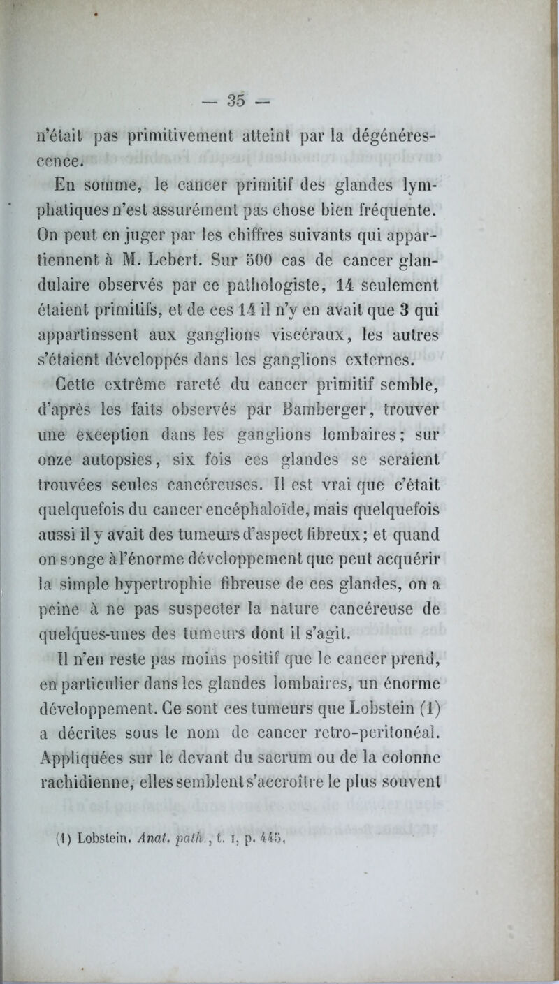 n’était pas primitivement atteint par la dégénéres- cence. En somme, le cancer primitif des glandes lym- phatiques n’est assurément pas chose bien fréquente. On peut en juger par les chiffres suivants qui appar- tiennent à M. Lebert. Sur oOO cas de cancer glan- dulaire observés par ce pathologiste, 14 seulement étaient primitifs, et de ces 14 il n’y en avait que 3 qui appartinssent aux ganglions viscéraux, les autres s’étaient développés dans les ganglions externes. Cette extrême rareté du cancer primitif semble, d’après les faits observés par Bamberger, trouver une exception dans les ganglions lombaires ; sur onze autopsies, six fois ces glandes se seraient trouvées seules cancéreuses. Il est vrai que c’était quelquefois du cancer encéphaîoïde, mais quelquefois aussi il y avait des tumeurs d’aspect fibreux ; et quand on songe à l’énorme développement que peut acquérir la simple hypertrophie fibreuse de ces glandes, on a peine à ne pas suspecter la nature cancéreuse de quelques-unes des tumeurs dont il s’agit. Il n’en reste pas moins positif que le cancer prend, en particulier dans les glandes lombaires, un énorme développement. Ce sont ces tumeurs que Lobstein (1) a décrites sous le nom de cancer retro-peritonéal. Appliquées sur le devant du sacrum ou de la colonne rachidienne, elles semblent s’accroître le plus souvent (1) Lobstein. Anal. patht. i, p. 445,