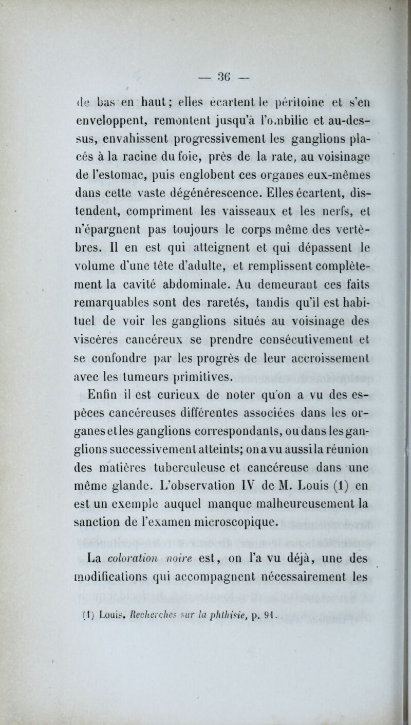 <lc bas en haut; elles écartent le péritoine et s’en enveloppent, remontent jusqu’à l’o.nbilic et au-des- sus, envahissent progressivement les ganglions pla- cés à la racine du foie, près de la rate, au voisinage de l’estomac, puis englobent ces organes eux-mêmes dans cette vaste dégénérescence. Elles écartent, dis- tendent, compriment les vaisseaux et les nerfs, et n’épargnent pas toujours le corps même des vertè- bres. Il en est qui atteignent et qui dépassent le volume d’une tête d’adulte, et remplissent complète- ment la cavité abdominale. Au demeurant ces faits remarquables sont des raretés, tandis qu’il est habi- tuel de voir les ganglions situés au voisinage des viscères cancéreux se prendre consécutivement et se confondre par les progrès de leur accroissement avec les tumeurs primitives. Enfin il est curieux de noter quon a vu des es- pèces cancéreuses différentes associées dans les or- ganes et les ganglions correspondants, ou dans les gan- glions successivement atteints; onavuaussila réunion des matières tuberculeuse et cancéreuse dans une même glande. L’observation IV de M. Louis (1) en est un exemple auquel manque malheureusement la sanction de l’examen microscopique. La coloration noire est, on l’a vu déjà, une des modifications qui accompagnent nécessairement les (t) Louis. Recherches sur la phthisie, p. 91.