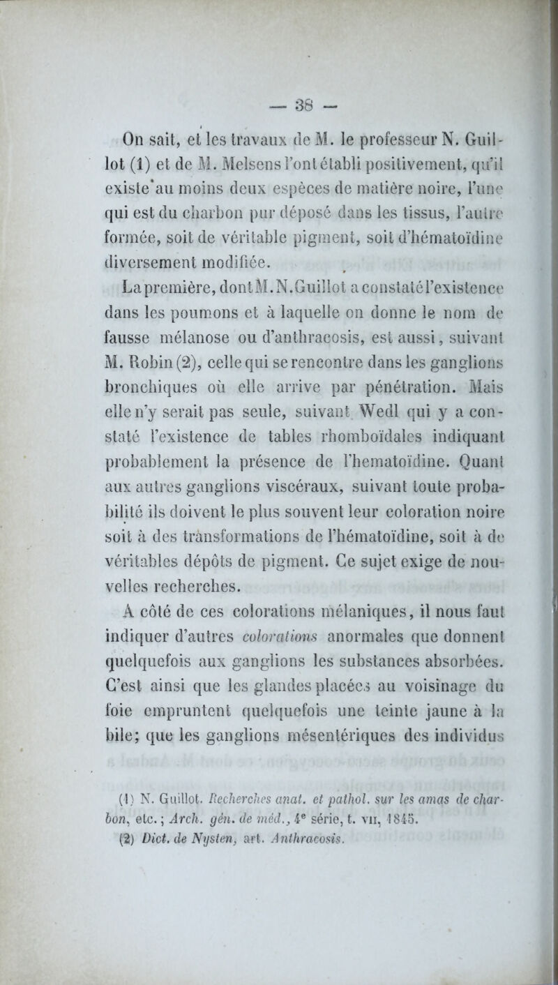 On sait, et les travaux de M. le professeur N. Guil- lot (1) et de M. Melsens l’ont établi positivement, qu’il existe*au moins deux espèces de matière noire, l’une qui est du charbon pur déposé dans les tissus, l’autre formée, soit de véritable pigment, soit d’hématoïdine diversement modifiée. La première, dontM.N.Guillot a constaté l’existence dans les poumons et à laquelle on donne le nom de fausse mélanose ou d’anthracosis, est aussi, suivant M. Robin (2), celle qui se rencontre dans les ganglions bronchiques où elle arrive par pénétration. Mais elle n’y serait pas seule, suivant Wedl qui y a con- staté l’existence de tables rhomboïdales indiquant probablement la présence de Fhematoïdine. Quant aux autres ganglions viscéraux, suivant toute proba- bilité ils doivent le plus souvent leur coloration noire soit à des transformations de fhématoïdine, soit à de véritables dépôts de pigment. Ce sujet exige de nou- velles recherches. A côté de ces colorations mélaniques, il nous faut indiquer d’autres colorations anormales que donnent quelquefois aux ganglions les substances absorbées. C’est ainsi que les glandes placées au voisinage du foie empruntent quelquefois une teinte jaune à la bile; que les ganglions mésentériques des individus (4) N. Guillot. Recherches anat. et patkol. sur les amas de char- bon, etc. ; Arch. gén. de mèd4e série, t. vu, 1845. (2) Dict. de Nysten, art. Anthracosis.