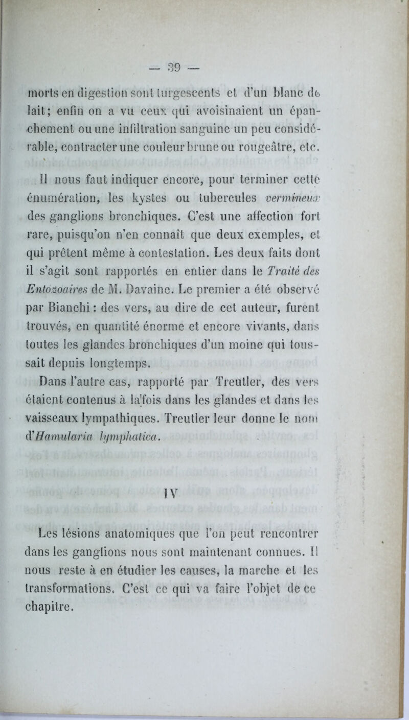 morts en digestion sont turgescents et d’un blanc de lait; enfin on a vu ceux qui avoisinaient un épan- chement ou une infiltration sanguine un peu considé- rable, contracter une couleur brune ou rougeâtre, etc. Il nous faut indiquer encore, pour terminer cette énumération, les kystes ou tubercules vermineux des ganglions bronchiques. C’est une affection fort rare, puisqu’on n’en connaît que deux exemples, et qui prêtent même à contestation. Les deux faits dont il s’agit sont rapportés en entier dans le Traité des Ento&oaires de M. Davaine. Le premier a été observé par Bianchi : des vers, au dire de cet auteur, furent trouvés, en quantité énorme et encore vivants, dans toutes les glandes bronchiques d’un moine qui tous- sait depuis longtemps. Dans l’autre cas, rapporté par Treutler, des vers étaient contenus à la'fois dans les glandes et dans les vaisseaux lympathiques. Treutler leur donne le nom d'Hamularia lymphatica. IV Les lésions anatomiques que l’on peut rencontrer dans les ganglions nous sont maintenant connues. Il nous reste à en étudier les causes, la marche et les transformations. C’est ce qui va faire l’objet de ce chapitre.