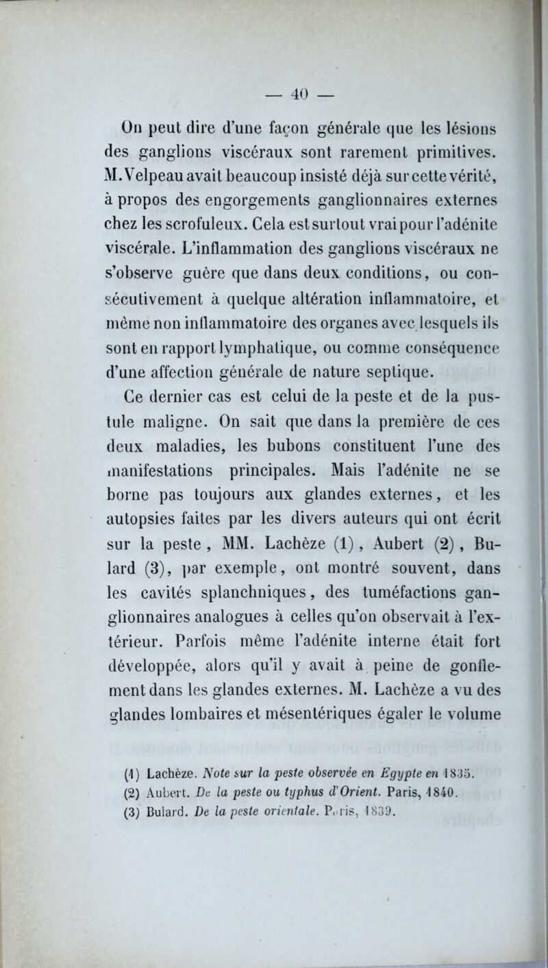 On peut dire d’une façon générale que les lésions des ganglions viscéraux sont rarement primitives. M. Velpeau avait beaucoup insisté déjà sur cette vérité, à propos des engorgements ganglionnaires externes chez les scrofuleux. Cela est surtout vrai pour l’adénite viscérale. L’inflammation des ganglions viscéraux ne s’observe guère que dans deux conditions, ou con- sécutivement à quelque altération inflammatoire, et même non inflammatoire des organes avec lesquels ils sont en rapport lymphatique, ou comme conséquence d’une affection générale de nature septique. Ce dernier cas est celui de la peste et de la pus- tule maligne. On sait que dans la première de ces deux maladies, les bubons constituent l’une des manifestations principales. Mais l’adénite ne se borne pas toujours aux glandes externes, et les autopsies faites par les divers auteurs qui ont écrit sur la peste , MM. Lachèze (1), Aubert (2), Bu- lard (3), par exemple, ont montré souvent, dans les cavités splanchniques, des tuméfactions gan- glionnaires analogues à celles qu’on observait à l’ex- térieur. Parfois même l’adénite interne était fort développée, alors qu’il y avait à peine de gonfle- ment dans les glandes externes. M. Lachèze a vu des glandes lombaires et mésentériques égaler le volume (4) Lachèze. Note sur la peste observée en Egypte en 1835. (2) Aubert. De la peste ou typhus d'Orient. Paris, 4 840. (3) Bulard. De la peste orientale. P, ris, 1839.