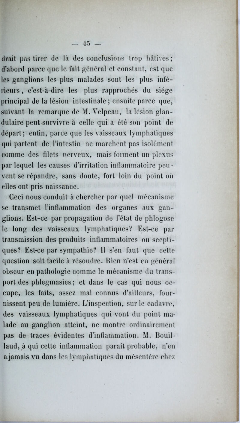 (irait pas tirer de là des conclusions trop hâtives; d’abord parce que le fait général et constant, est que les ganglions les plus malades sont les plus infé- rieurs , c’est-à-dire les plus rapprochés du siège principal de la lésion intestinale ; ensuite parce que, suivant la remarque de M. Velpeau, la lésion glan- dulaire peut survivre à celle qui a été son point de départ ; enfin, parce que les vaisseaux lymphatiques qui parlent de l’intestin ne marchent pas isolément comme des filets nerveux, mais forment un plexus par lequel les causes d’irritation inflammatoire peu- vent se répandre, sans doute, fort loin du point où elles ont pris naissance. Ceci nous conduit à chercher par quel mécanisme se transmet l’inflammation des organes aux gan- glions. Est-ce par propagation de l’état de phlogose le long des vaisseaux lymphatiques? Est-ce par transmission des produits inflammatoires ou scepti- ques? Est-ce par sympathie? Il s’en faut que cette question soit facile à résoudre. Rien n’est en général obscur en pathologie comme le mécanisme du trans- port des phlegmasies; et dans le cas qui nous oc- cupe, les faits, assez mal connus d’ailleurs, four- nissent peu de lumière. L’inspection, sur le cadavre, des vaisseaux lymphatiques qui vont du point ma- lade au ganglion atteint, ne montre ordinairement pas de traces évidentes d’inflammation. M. Bouil- laud, à qui cette inflammation paraît probable, n’en ajamais vu dans les lymphatiques du mésentère chez