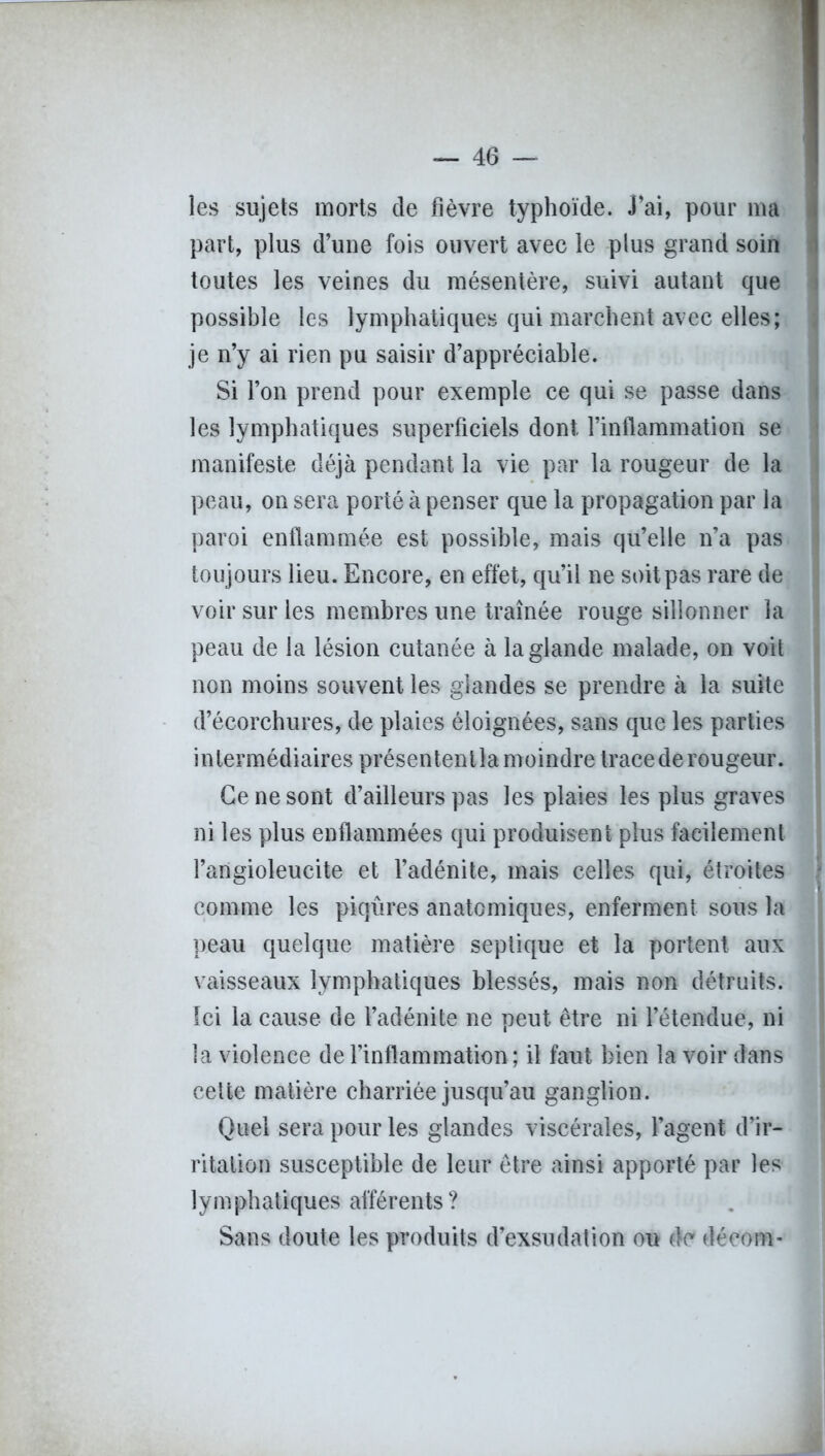les sujets morts de fièvre typhoïde. J’ai, pour ma part, plus d’une fois ouvert avec le plus grand soin toutes les veines du mésentère, suivi autant que possible les lymphatiques qui marchent avec elles; je n’y ai rien pu saisir d’appréciable. Si l’on prend pour exemple ce qui se passe dans les lymphatiques superficiels dont l’inflammation se manifeste déjà pendant la vie par la rougeur de la peau, on sera porté à penser que la propagation par la paroi enflammée est possible, mais qu’elle n’a pas toujours lieu. Encore, en effet, qu’il ne soit pas rare de voir sur les membres une traînée rouge sillonner la peau de la lésion cutanée à la glande malade, on voit non moins souvent les glandes se prendre à la suite d’écorchures, de plaies éloignées, sans que les parties intermédiaires présententla moindre trace de rougeur. Ce ne sont d’ailleurs pas les plaies les plus graves ni les plus enflammées qui produisent plus facilement l’angioleucite et l’adénite, mais celles qui, étroites comme les piqûres anatomiques, enferment sous la peau quelque matière septique et la portent aux vaisseaux lymphatiques blessés, mais non détruits. Ici la cause de l’adénite ne peut être ni l’étendue, ni la violence de l’inflammation ; il faut bien la voir dans cette matière charriée jusqu’au ganglion. Quel sera pour les glandes viscérales, l’agent d’ir- ritation susceptible de leur être ainsi apporté par les lymphatiques afférents ? Sans doute les produits d’exsudation ou de décom-