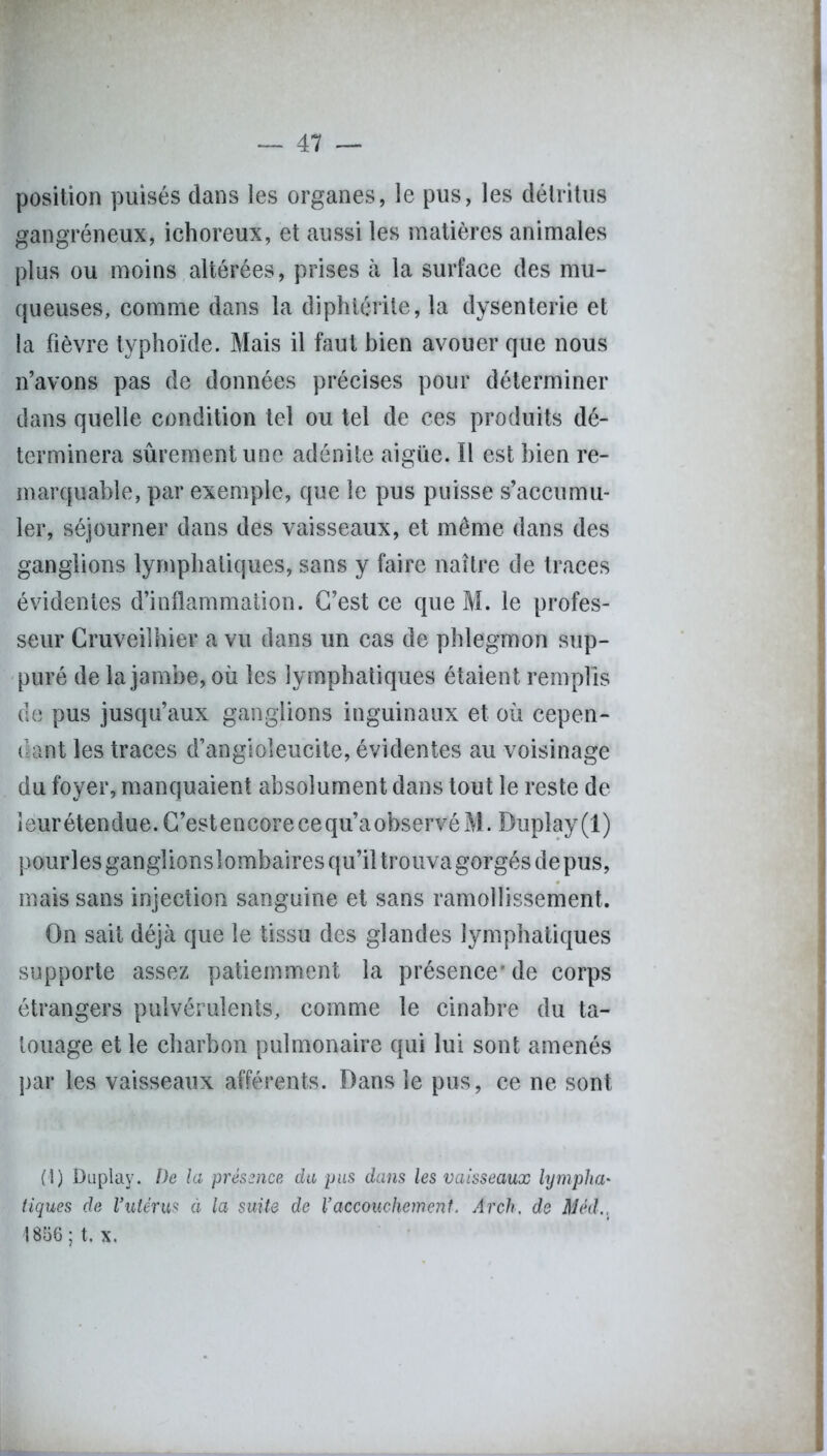 position puisés dans les organes, le pus, les détritus gangréneux, ichoreux, et aussi les matières animales plus ou moins altérées, prises à la surface des mu- queuses, comme dans la diphtérile, la dysenterie et la fièvre typhoïde. Mais il faut bien avouer que nous n’avons pas de données précises pour déterminer dans quelle condition tel ou tel de ces produits dé- terminera sûrement une adénite aigüe. Il est bien re- marquable, par exemple, que le pus puisse s’accumu- ler, séjourner dans des vaisseaux, et même dans des ganglions lymphatiques, sans y faire naître de traces évidentes d’inflammation. C’est ce que M. le profes- seur Cruveilhier a vu dans un cas de phlegmon sup- puré de la jambe, où les lymphatiques étaient remplis de pus jusqu’aux ganglions inguinaux et où cepen- dant les traces d’angioleucite, évidentes au voisinage du foyer, manquaient absolument dans tout le reste de îeurétendue.C’estencorecequ’aobservéM. Duplay(l) pourlesganglionslombaires qu’il trouvagorgésdepus, mais sans injection sanguine et sans ramollissement. On sait déjà que le tissu des glandes lymphatiques supporte assez patiemment la présence* de corps étrangers pulvérulents, comme le cinabre du ta- touage et le charbon pulmonaire qui lui sont amenés par les vaisseaux afférents. Dans le pus, ce ne sont (1) Duplay. De la présence du pus dans les vaisseaux lympha- tiques de l’utérus ci la suite de l’accouchement. Arch, de Mèd., 1856 ; t. x.