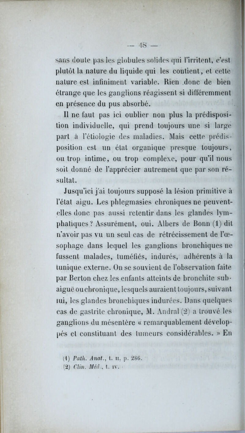 sans doule pas les globules solides qui l’irritent, c’est plutôt la nature du liquide qui les contient, et cette nature est infiniment variable. Rien donc de bien étrange que les ganglions réagissent si différemment en présence du pus absorbé. Il ne faut pas ici oublier non plus la prédisposi- tion individuelle, qui prend toujours une si large part à l’étiologie des maladies. Mais cette prédis- position est un état organique presque toujours, ou trop intime, ou trop complexe, pour qu’il nous soit donné de l’apprécier autrement que par son ré- sultat. Jusqu’ici j’ai toujours supposé la lésion primitive à l’état aigu. Les phlegmasies chroniques ne peuvent- elles donc pas aussi retentir dans les glandes lym- phatiques ? Assurément, oui. Albers de Bonn (1) dit n’avoir pas vu un seul cas de rétrécissement de l’œ- sophage dans lequel les ganglions bronchiques ne fussent malades, tuméfiés, indurés, adhérents à la tunique externe. On se souvient de l’observation faite par Berton chez les enfants atteints de bronchite sub- aiguë ou chronique, lesquels auraient toujours, suivant lui, les glandes bronchiques indurées. Dans quelques cas de gastrite chronique, M. Andral (2) a trouvé les ganglions du mésentère « remarquablement dévelop- pés et constituant des tumeurs considérables. » En (4) Path. Anat., t. ii, p. 286. (2) Clin. it/eV/., t. iv.