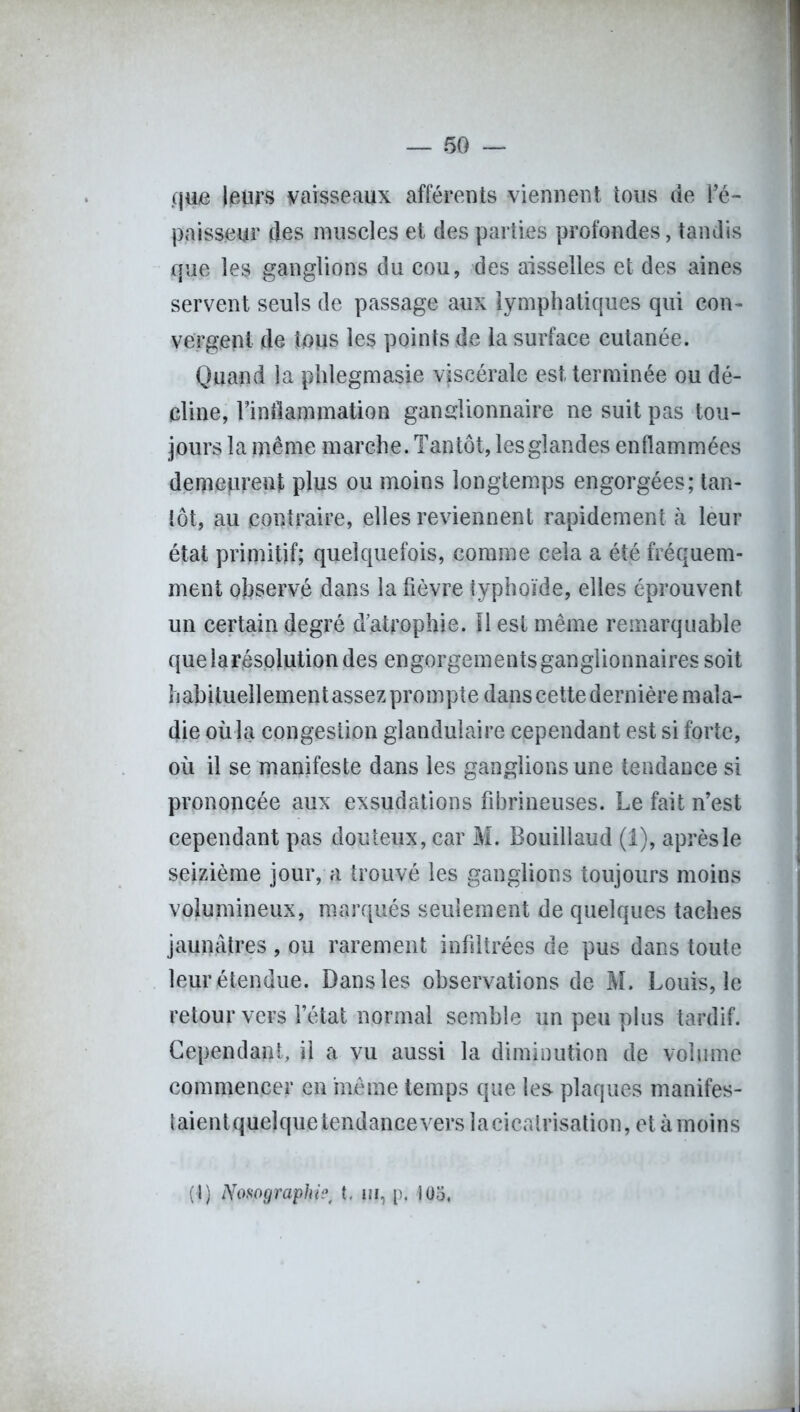 c\m leurs vaisseaux afférents viennent tous de l’é- paisseur des muscles et des parties profondes, tandis que les ganglions du cou, des aisselles et des aines servent seuls de passage aux lymphatiques qui con- vergent de tous les points de la surface cutanée. Quand la phlegmasie viscérale est terminée ou dé- cline, rintlammation ganglionnaire ne suit pas tou- jours la même marche. Tantôt, les glandes enflammées demeprenjt plus ou moins longtemps engorgées; tan- tôt, au contraire, elles reviennent rapidement à leur état primitif; quelquefois, comme cela a été fréquem- ment observé dans la fièvre typhoïde, elles éprouvent un certain degré d’atrophie. Il est même remarquable quelarésolutiondes engorgements ganglionnaires soit habituellementassez prompte dans cette dernière mala- die où la congestion glandulaire cependant est si forte, où il se manifeste dans les ganglions une tendance si prononcée aux exsudations fibrineuses. Le fait n’est cependant pas douteux, car M. Bouillaud (1), après le seizième jour, a trouvé les ganglions toujours moins volumineux, marqués seulement de quelques taches jaunâtres , ou rarement infiltrées de pus dans toute leur étendue. Dans les observations de M. Louis, le retour vers l’état normal semble un peu plus tardif. Cependant, il a vu aussi la diminution de volume commencer en même temps que les- plaques manifes- taientquelquetendancevers lacicatrisation, et àmoins ( I) Nosographie, i. m, p. 105,