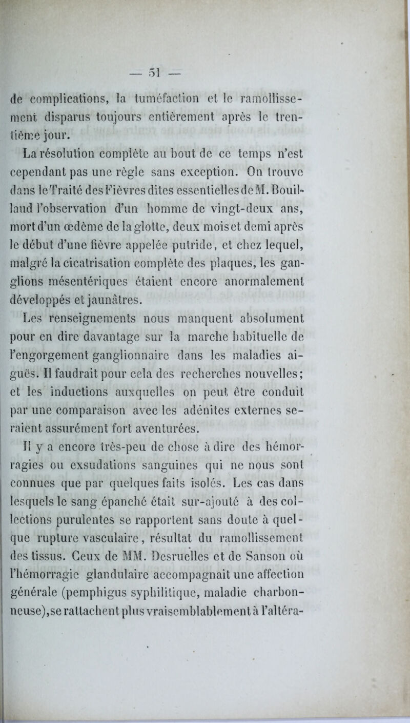 (le complications, la tuméfaction et le ramollisse- ment disparus toujours entièrement après le tren- tième jour. La résolution complète au bout de ce temps n’est cependant pas une règle sans exception. On trouve dans leTraité desFièvres dites essentielles de M. B ou il» laud l’observation d’un homme de vingt-deux ans, mort d’un œdème de la glotte, deux moiset demi après le début d’une fièvre appelée putride, et chez lequel, malgré la cicatrisation complète des plaques, les gan- glions mésentériques étaient encore anormalement développés et jaunâtres. Les renseignements nous manquent absolument pour en dire davantage sur la marche habituelle de l’engorgement ganglionnaire dans les maladies ai- guës. Il faudrait pour cela des recherches nouvelles; et les inductions auxquelles on peut être conduit par une comparaison avec les adénites externes se- raient assurément fort aventurées. Il y a encore très-peu de chose à dire des hémor- ragies ou exsudations sanguines qui ne nous sont connues que par quelques faits isolés. Les cas dans lesquels le sang épanché était sur-ajouté à des col- lections purulentes se rapportent sans doute à quel- que rupture vasculaire, résultat du ramollissement des tissus. Ceux de MM. Desruelles et de Sanson où l’hémorragie glandulaire accompagnait une affection J générale (pemphigus syphilitique, maladie charbon- | neuse),se rattachent plus vraisemblablement à l’altéra-