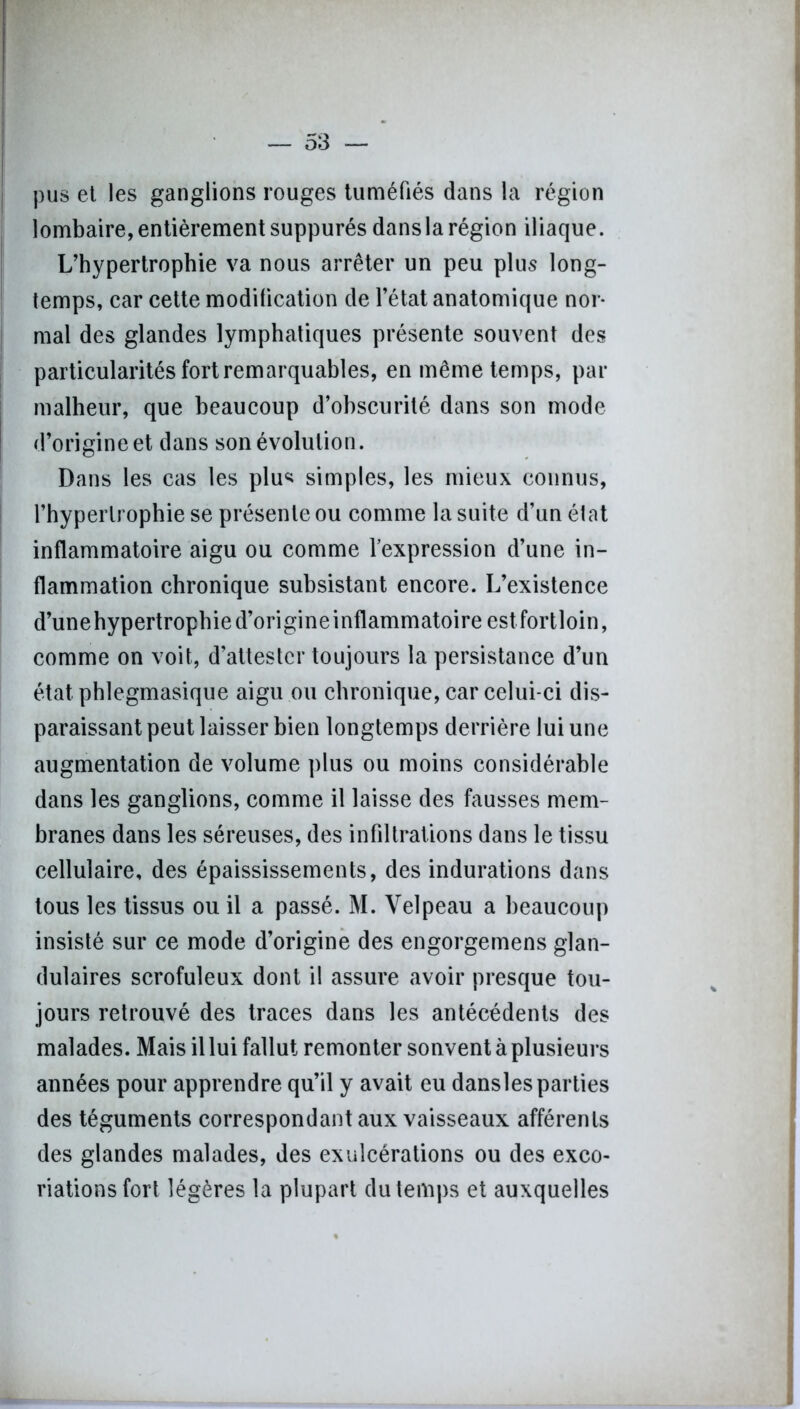pus et les ganglions rouges tuméfiés dans la région lombaire, entièrement suppurés dans la région iliaque. L’hypertrophie va nous arrêter un peu plus long- temps, car cette modification de l’état anatomique nor- mal des glandes lymphatiques présente souvent des particularités fort remarquables, en même temps, par malheur, que beaucoup d’obscurité dans son mode d’origine et dans son évolution. Dans les cas les plu* simples, les mieux connus, l’hypertrophie se présente ou comme la suite d’un état inflammatoire aigu ou comme l’expression d’une in- flammation chronique subsistant encore. L’existence d’unehypertrophied’origineinflammatoire estfortloin, comme on voit, d’attester toujours la persistance d’un état.phlegmasique aigu ou chronique, car celui-ci dis- paraissant peut laisser bien longtemps derrière lui une augmentation de volume plus ou moins considérable dans les ganglions, comme il laisse des fausses mem- branes dans les séreuses, des infiltrations dans le tissu cellulaire, des épaississements, des indurations dans tous les tissus ou il a passé. M. Velpeau a beaucoup insisté sur ce mode d’origine des engorgemens glan- dulaires scrofuleux dont il assure avoir presque tou- jours retrouvé des traces dans les antécédents des malades. Mais il lui fallut remonter sonvent à plusieurs années pour apprendre qu’il y avait eu dansles parties des téguments correspondant aux vaisseaux afférents des glandes malades, des exulcérations ou des exco- riations fort légères la plupart du temps et auxquelles