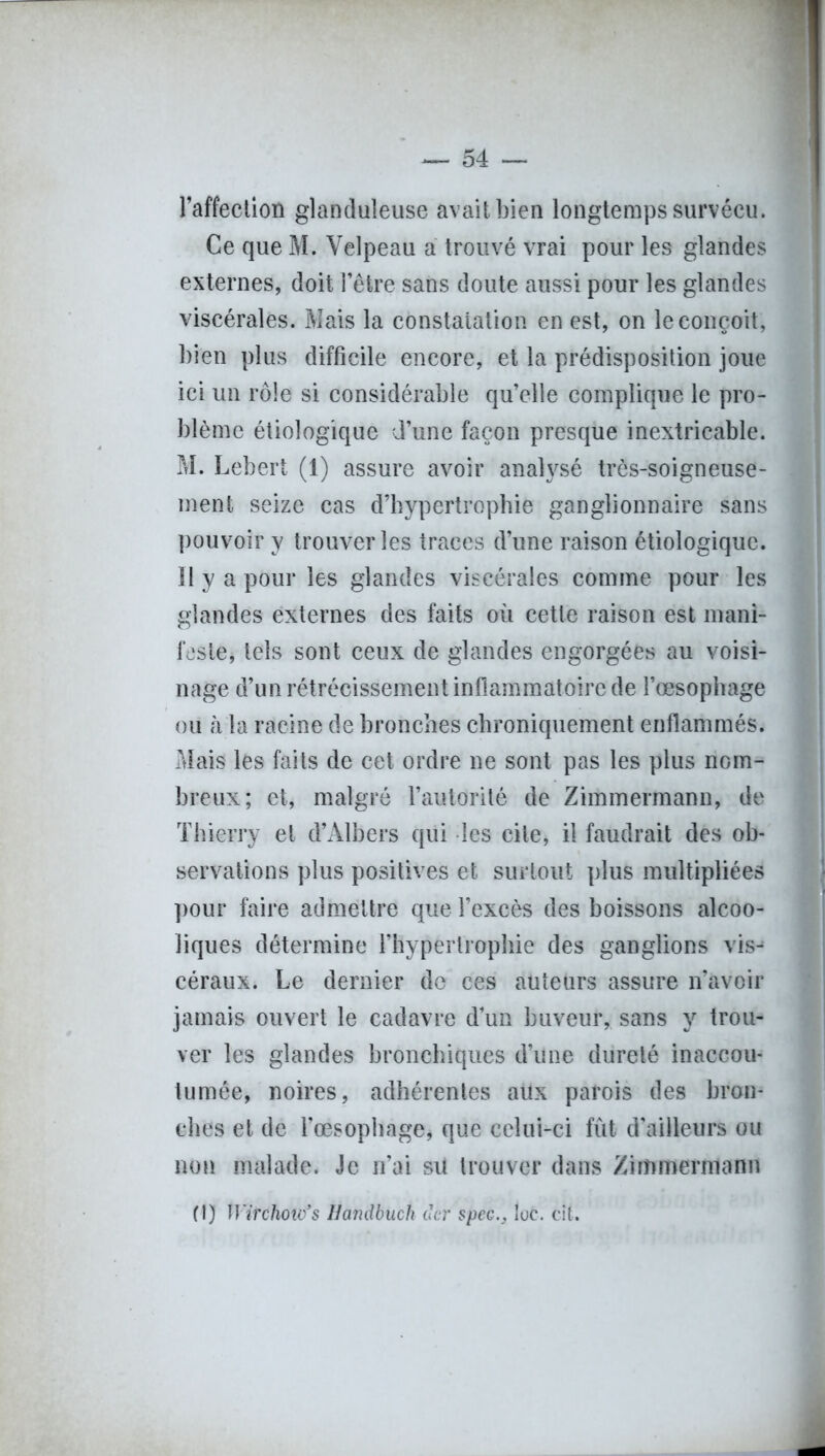 l’affection glanduleuse avait bien longtemps survécu. Ce que M. Velpeau a trouvé vrai pour les glandes externes, doit l’être sans doute aussi pour les glandes viscérales. Mais la constatation en est, on le conçoit, bien plus difficile encore, et la prédisposition joue ici un rôle si considérable qu’elle complique le pro- blème étiologique d’une façon presque inextricable. M. Lebert (1) assure avoir analysé très-soigneuse- ment seize cas d’hypertrophie ganglionnaire sans pouvoir y trouver les traces d’une raison étiologique. Il y a pour les glandes viscérales comme pour les glandes externes des faits où cette raison est mani- feste, tels sont ceux de glandes engorgées au voisi- nage d’un rétrécissement inflammatoire de l’œsophage ou à la racine de bronches chroniquement enflammés. Mais les faits de cet ordre ne sont pas les plus nom- breux; et, malgré l’autorité de Zimmermann, de Thierry et d’Albers qui les cite, il faudrait des ob- servations plus positives et surtout plus multipliées pour faire admettre que l’excès des boissons alcoo- liques détermine l’hypertrophie des ganglions vis^ céraux. Le dernier de ces auteurs assure n’avcir jamais ouvert le cadavre d’un buveur, sans y trou- ver les glandes bronchiques d’une dureté inaccou- tumée, noires, adhérentes aux parois des bron- ches et de l’œsophage, que celui-ci fût d’ailleurs ou non malade. Je n’ai sil trouver dans Zimmermann (1) Tïïrc/iow’s Hamibuch der spcGlue. eit. -