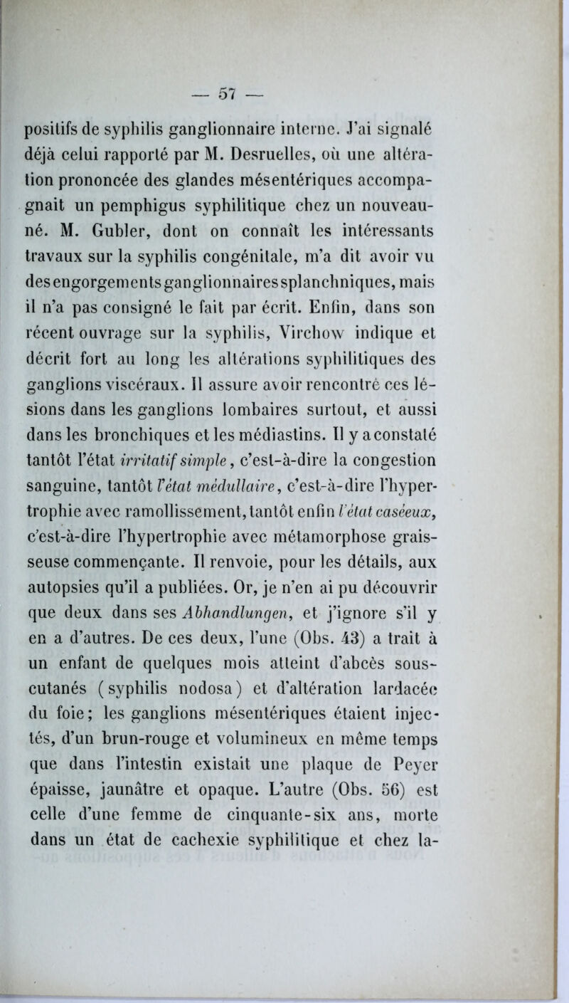 positifs de syphilis ganglionnaire interne. J’ai signalé déjà celui rapporté par M. Desruelles, où une altéra- tion prononcée des glandes mésentériques accompa- gnait un pemphigus syphilitique chez un nouveau- né. M. Gubler, dont on connaît les intéressants travaux sur la syphilis congénitale, m’a dit avoir vu des engorgements ganglionnaires splanchniques, mais il n’a pas consigné le fait par écrit. Enfin, dans son récent ouvrage sur la syphilis, Virchow indique et décrit fort au long les altérations syphilitiques des ganglions viscéraux. 11 assure avoir rencontré ces lé- sions dans les ganglions lombaires surtout, et aussi dans les bronchiques et les médiastins. Il y a constaté tantôt l’état irritatif simple, c’est-à-dire la congestion sanguine, tantôt Vétat médullaire, c’est-à-dire l'hyper- trophie avec ramollissement, tantôt enfin Vétat caséeux, c’est-à-dire l’hypertrophie avec métamorphose grais- seuse commençante. Il renvoie, pour les détails, aux autopsies qu’il a publiées. Or, je n’en ai pu découvrir que deux dans ses Abhandlungen, et j’ignore s’il y en a d’autres. De ces deux, l’une (Obs. 43) a trait à un enfant de quelques mois atteint d’abcès sous- cutanés (syphilis nodosa) et d'altération lardacée du foie; les ganglions mésentériques étaient injec- tés, d’un brun-rouge et volumineux en même temps que dans l’intestin existait une plaque de Peyer épaisse, jaunâtre et opaque. L’autre (Obs. 56) est celle d’une femme de cinquante-six ans, morte dans un état de cachexie syphilitique et chez la-