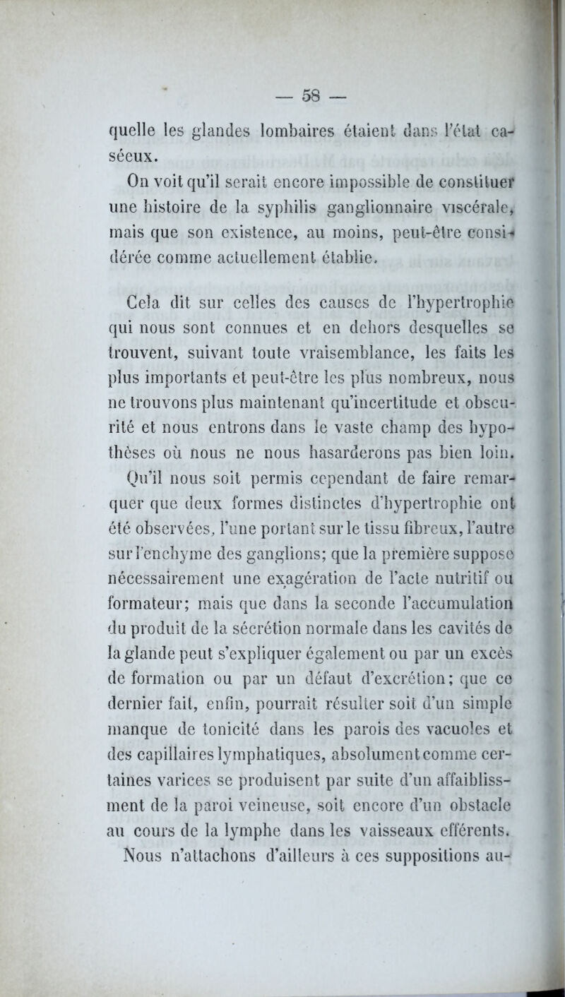 quelle les glandes lombaires étaient dans l'état ca- séeux. On voit qu’il serait encore impossible de constituer une histoire de la syphilis ganglionnaire viscérale, mais que son existence, au moins, peut-être consi* dérée comme actuellement établie. Cela dit sur celles des causes de l’hypertrophie qui nous sont connues et en dehors desquelles se trouvent, suivant toute vraisemblance, les faits les plus importants et peut-être les plus nombreux, nous ne trouvons plus maintenant qu’incertitude et obscu- rité et nous entrons dans le vaste champ des hypo- thèses où nous ne nous hasarderons pas bien loin. Qu’il nous soit permis cependant de faire remar- quer que deux formes distinctes d’hypertropbie ont été observées, l’une portant sur le tissu fibreux, l’autre surfenchyme des ganglions; que la première suppose nécessairement une exagération de l’acte nutritif ou formateur; mais que dans la seconde l’accumulation du produit de la sécrétion normale dans les cavités de la glande peut s’expliquer également ou par un excès de formation ou par un défaut d’excrétion; que ce dernier fait, enfin, pourrait résulter soit d’un simple manque de tonicité dans les parois des vacuoles et des capillaires lymphatiques, absolument comme cer- taines varices se produisent par suite d’un affaibliss- ment de la paroi veineuse, soit encore d’un obstacle au cours de la lymphe dans les vaisseaux efférents. Nous n’attachons d’ailleurs à ces suppositions au-